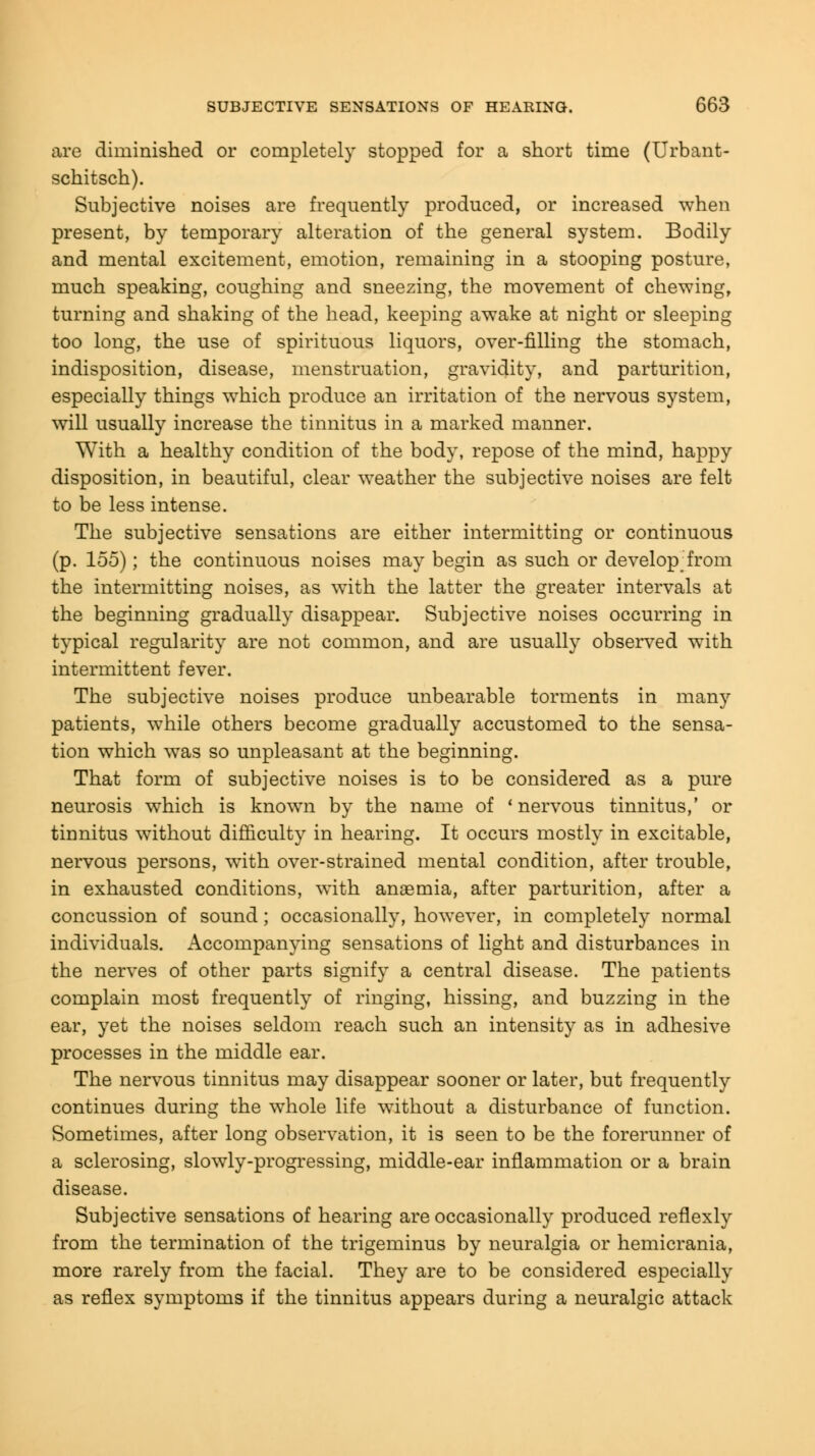 are diminished or completely stopped for a short time (Urbant- schitsch). Subjective noises are frequently produced, or increased when present, by temporary alteration of the general system. Bodily and mental excitement, emotion, remaining in a stooping posture, much speaking, coughing and sneezing, the movement of chewing, turning and shaking of the head, keeping awake at night or sleeping too long, the use of spirituous liquors, over-filling the stomach, indisposition, disease, menstruation, gravidity, and parturition, especially things which produce an irritation of the nervous system, will usually increase the tinnitus in a marked manner. With a healthy condition of the body, repose of the mind, happy disposition, in beautiful, clear weather the subjective noises are felt to be less intense. The subjective sensations are either intermitting or continuous (p. 155); the continuous noises may begin as such or develop; from the intermitting noises, as with the latter the greater intervals at the beginning gradually disappear. Subjective noises occurring in typical regularity are not common, and are usually observed with intermittent fever. The subjective noises produce unbearable torments in many patients, while others become gradually accustomed to the sensa- tion which was so unpleasant at the beginning. That form of subjective noises is to be considered as a pure neurosis which is known by the name of 'nervous tinnitus,' or tinnitus without difficulty in hearing. It occurs mostly in excitable, nervous persons, with over-strained mental condition, after trouble, in exhausted conditions, with anaemia, after parturition, after a concussion of sound; occasionally, however, in completely normal individuals. Accompanying sensations of light and disturbances in the nerves of other parts signify a central disease. The patients complain most frequently of ringing, hissing, and buzzing in the ear, yet the noises seldom reach such an intensity as in adhesive processes in the middle ear. The nervous tinnitus may disappear sooner or later, but frequently continues during the whole life without a disturbance of function. Sometimes, after long observation, it is seen to be the forerunner of a sclerosing, slowly-progressing, middle-ear inflammation or a brain disease. Subjective sensations of hearing are occasionally produced reflexly from the termination of the trigeminus by neuralgia or hemicrania, more rarely from the facial. They are to be considered especially as reflex symptoms if the tinnitus appears during a neuralgic attack