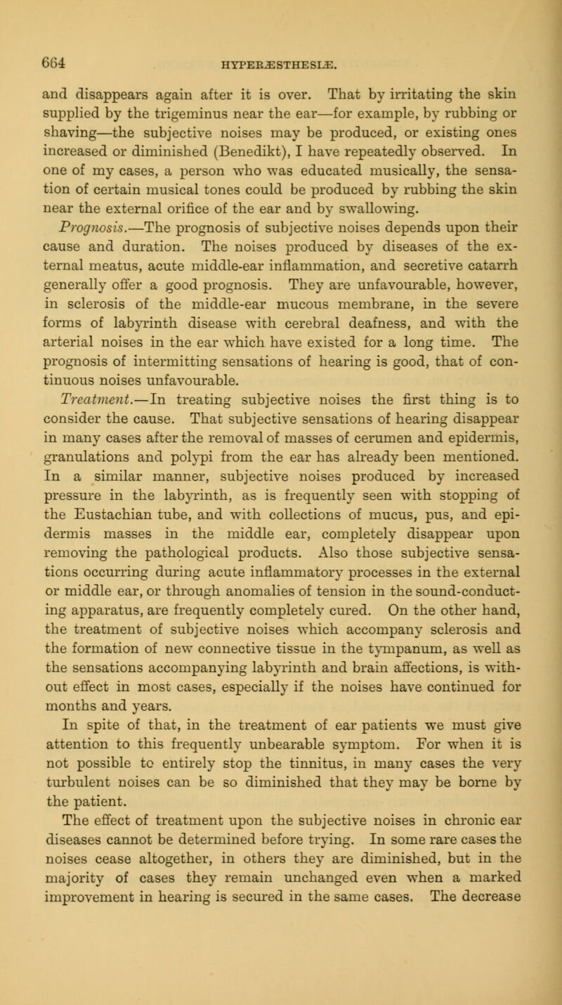 and disappears again after it is over. That by irritating the skin supplied by the trigeminus near the ear—for example, by rubbing or shaving—the subjective noises may be produced, or existing ones increased or diminished (Benedikt), I have repeatedly observed. In one of my cases, a person who was educated musically, the sensa- tion of certain musical tones could be produced by rubbing the skin near the external orifice of the ear and by swallowing. Prognosis.—The prognosis of subjective noises depends upon their cause and duration. The noises produced by diseases of the ex- ternal meatus, acute middle-ear inflammation, and secretive catarrh generally offer a good prognosis. They are unfavourable, however, in sclerosis of the middle-ear mucous membrane, in the severe forms of labyrinth disease with cerebral deafness, and with the arterial noises in the ear which have existed for a long time. The prognosis of intermitting sensations of hearing is good, that of con- tinuous noises unfavourable. Treatment.—In treating subjective noises the first thing is to consider the cause. That subjective sensations of hearing disappear in many cases after the removal of masses of cerumen and epidermis, granulations and polypi from the ear has already been mentioned. In a similar manner, subjective noises produced by increased pressure in the labyrinth, as is frequently seen with stopping of the Eustachian tube, and with collections of mucus, pus, and epi- dermis masses in the middle ear, completely disappear upon removing the pathological products. Also those subjective sensa- tions occurring during acute inflammatory processes in the external or middle ear, or through anomalies of tension in the sound-conduct- ing apparatus, are frequently completely cured. On the other hand, the treatment of subjective noises which accompany sclerosis and the formation of new connective tissue in the tympanum, as well as the sensations accompanying labyrinth and brain affections, is with- out effect in most cases, especially if the noises have continued for months and years. In spite of that, in the treatment of ear patients we must give attention to this frequently unbearable symptom. For when it is not possible to entirely stop the tinnitus, in many cases the very turbulent noises can be so diminished that they may be borne by the patient. The effect of treatment upon the subjective noises in chronic ear diseases cannot be determined before trying. In some rare cases the noises cease altogether, in others they are diminished, but in the majority of cases they remain unchanged even when a marked improvement in hearing is secured in the same cases. The decrease