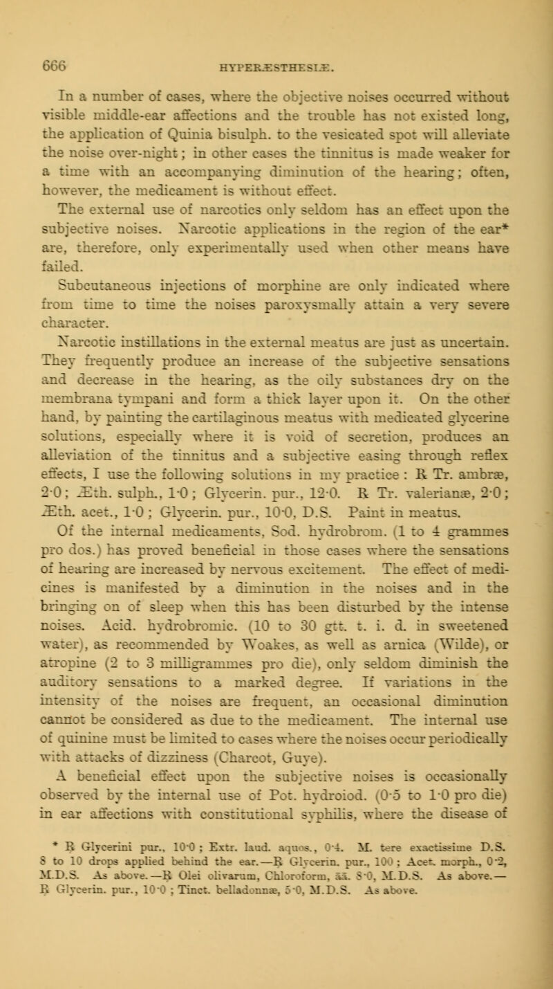 In a number o: here the objective noises occurred without visible middle-ear affections and the trouble has not existed long, the application of Quinia bisulph. to ti. -pot will allev the noise over-night; in other cases the tinnitus is made weaker for :ie with an accorap- _ liininution of the hearing; often, however, the medicament is without effc The external use of narcotics -eldorn has an effect upon the subjective noises. N Applications in the region of the ear* therefore, only experimentally used when other means have failed. Subcutaneous injections of morphine are only indicated where from time to time the noises paroxysmally attain a very severe Narcotic instillations in the external meatus are ; .certain. They frequently produce an increase of the subjective sensations sxease in the hearing, as the oily so ses dry on the membrana tympani and form a thick layer upon it. On the other hand, by painting the cartilaginous meatus with m- glycerine solu:: :is, especially where it is void ::' Sr:ir:ion, produces an alleviation of the tinnitus and a sal jectrve easing through reflex effects, I use the following solutions in my practice : R Tr. ambrae, l i : ZBtb. sulph.. 10 ; Glycerin, pur., 12-6. R Tr. Valerianae, i . : ZEth. :.-:,. 1*0 : Glycerin, pur., 10*0, iD.S. Paint in meatus. Of the internal medicamen:s. Sod. hydrobrom. (1 to -i grammes pro dos.) has proved beneficial in th;- s - where the sensations of hearing are increased by nervous excitement The effect of medi- cines is nianiirSTril by a iiininution in the noises and in the bringing on of sleep when this has been disturbed by the intense noises. Add. hydrobromic. (10 to 30 gtt. t. i. cL in sweetened - vcommended by Woakes. as well as arnica (Wilde), or atropine (2 fcc 3 milligrammes p: -. i i?m diminish the auditory sensations to a marked degree. If variations in the intensity of the noises are frequent, an occasional diminution cannot be I ae to the medicament. The internal use of quinine must be limited :; cases where the noises occur periodically with attacks of dizziness Charcot, Gu- A beneficial effect upon the subjective noises is occasion I by the internal use of Pot. hydroic :: 10 pre in ear affections with constitutional syphilis, where the disease of * R Glycerini pur.. MM! : Ex::, bnd aquos., 0-~. M. trrr exnetiadmfi D.SL S to 10 drops applied behind the ear.—R Glycerin, pur.. 10C : Acet. morpb... MPS. As above.—K Olei olivarum, Chloroform, aa. 80, M.D.S. As above.— in. pur., 10-0 ; Tinct. belladonnae, 5-0. MLS. Ajb above.