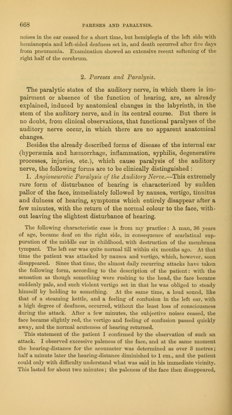 noises in the ear ceased for a short time, but hemiplegia of the left side with hemianopsia and left-sided deafness set in, and death occurred after five days from pneumonia. Examination showed an extensive recent softening of the right half of the cerebrum. 2. Pareses and Paralysis. The paralytic states of the auditory nerve, in which there is im- pairment or absence of the function of hearing, are, as already explained, induced by anatomical changes in the labyrinth, in the stem of the auditory nerve, and in its central course. But there is no doubt, from clinical observations, that functional paralyses of the auditory nerve occur, in which there are no apparent anatomical changes. Besides the already described forms of disease of the internal ear (hyperaemia and haemorrhage, inflammation, syphilis, degenerative processes, injuries, etc.), which cause paralysis of the auditory nerve, the following forms are to be clinically distinguished : 1. Angioneurotic Paralysis of the Auditory Nerve.—This extremely rare form of disturbance of hearing is characterized by sudden pallor of the face, immediately followed by nausea, vertigo, tinnitus and dulness of hearing, symptoms which entirely disappear after a few minutes, with the return of the normal colour to the face, with- out leaving the slightest disturbance of hearing. The following characteristic case is from my practice: A man, 36 years of age, became deaf on the right side, in consequence of scarlatinal sup- puration of the middle ear in childhood, with destruction of the membrana tympani. The left ear was quite normal till within six months ago. At that time the patient was attacked by nausea and vertigo, which, however, soon disappeared. Since that time, the almost daily recurring attacks have taken the following form, according to the description of the patient: with the sensation as though something were rushing to the head, the face became suddenly pale, and such violent vertigo set in that he was obliged to steady himself by holding to something. At the same time, a loud sound, like that of a steaming kettle, and a feeling of confusion in the left ear, with a high degree of deafness, occurred, without the least loss of consciousness during the attack. After a few minutes, the subjective noises ceased, the face became slightly red, the vertigo and feeling of confusion passed quickly away, and the normal acuteness of hearing returned. This statement of the patient I confirmed by the observation of such an attack. I observed excessive paleness of the face, and at the same moment the hearing-distance for the acoumeter was determined as over 3 metres; half a minute later the hearing-distance diminished to 1 cm., and the patient could only with difficulty understand what was said in his immediate vicinity. This lasted for about two minutes; the paleness of the face then disappeared,