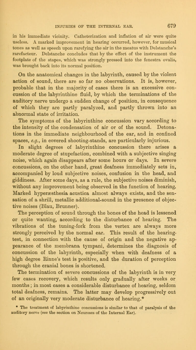 in his immediate vicinity. Catheterization and inflation of air were quite useless. A marked improvement in hearing occurred, however, for musical tones as well as speech upon rarefying the air in the meatus with Delstanche's rarefacteur. Delstauche concludes that by the effect of the instrument the footplate of the stapes, which was strongly pressed into the fenestra ovalis, was brought back into its normal position. On the anatomical changes in the labyrinth, caused by the violent action of sound, there are so far no observations. It is, however, probable that in the majority of cases there is an excessive con- cussion of the labyrinthine fluid, by which the terminations of the auditory nerve undergo a sudden change of position, in consequence of which they are partly paralyzed, and partly thrown into an abnormal state of irritation. The symptoms of the labyrinthine concussion vary according to the intensity of the condensation of air or of the sound. Detona- tions in the immediate neighbourhood of the ear, and in confined spaces, e.g., in covered shooting-stands, are particularly injurious. In slight degrees of labyrinthine concussion there arises a moderate degree of stupefaction, combined with a subjective singing noise, which again disappears after some hours or days. In severe concussions, on the other hand, great deafness immediately sets in, accompanied by loud subjective noises, confusion in the head, and giddiness. After some days, as a rule, the subjective noises diminish, without any improvement being observed in the function of hearing. Marked hyperesthesia acustica almost always exists, and the sen- sation of a shrill, metallic additional-sound in the presence of objec- tive noises (Blau, Brunner). The perception of sound through the bones of the head is lessened or quite wanting, according to the disturbance of hearing. The vibrations of the tuning-fork from the vertex are always more strongly perceived by the normal ear. This result of the hearing- test, in connection with the cause of origin and the negative ap- pearance of the membrana tympani, determines the diagnosis of concussion of the labyrinth, especially when with deafness of a high degree Einne's test is positive, and the duration of perception through the cranial bones is shortened. The termination of severe concussions of the labyrinth is in very few cases recovery, which results only gradually after weeks or months; in most cases a considerable disturbance of hearing, seldom total deafness, remains. The latter may develop progressively out of an originally very moderate disturbance of hearing.* * The treatment of labyrinthine concussions is similar to that of paralysis of the auditory nerve (see the section on Neuroses of the Internal Ear).