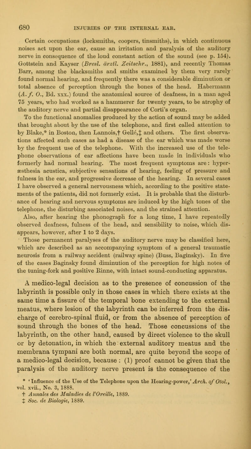 Certain occupations (locksmiths, coopers, tinsmiths), in which continuous noises act upon the ear, cause an irritation and paralysis of the auditory nerve in consequence of the loud constant action of the sound (see p. 154). Gottstein and Kayser (Bresl. cirztl. Zeitschr., 1881), and recently Thomas Barr, among the blacksmiths and smiths examined by them very rarely found normal hearing, and frequently there was a considerable diminution or total absence of perception through the bones of the head. Habermann (A.f. 0., Bd. xxx.) found the anatomical source of deafness, in a man aged 75 3'ears, who had worked as a hammerer for twenty years, to be atrophy of the auditory nerve and partial disappearance of Corti's organ. To the functional anomalies produced by the action of sound may be added that brought about by the use of the telephone, and first called attention to by Blake,* in Boston, then Lannois,f Gelle,J and others. The first observa- tions affected such cases as had a disease of the ear which was made worse by the frequent use of the telephone. With the increased use of the tele- phone observations of ear affections have been made in individuals who formerly had normal hearing. The most frequent symptoms are : hyper- esthesia acustica, subjective sensations of hearing, feeling of pressure and fulness in the ear, and progressive decrease of the hearing. In several cases I have observed a general nervousness which, according to the positive state- ments of the patients, did not formerly exist. It is probable that the disturb- ance of hearing and nervous symptoms are induced by the high tones of the telephone, the disturbing associated noises, and the strained attention. Also, after hearing the phonograph for a long time, I have repeatedly observed deafness, fulness of the head, and sensibility to noise, which dis- appears, however, after 1 to 2 days. Those permanent paralyses of the auditory nerve may be classified here, which are described as an accompanying symptom of a general traumatic neurosis from a railway accident (railway spine) (Buss, Baginsky). In five of the cases Baginsky found diminution of the perception for high notes of the tuning-fork and positive Kinne, with intact sound-conducting apparatus. A medico-legal decision as to the presence of concussion of the labyrinth is possible only in those cases in which there exists at the same time a fissure of the temporal bone extending to the external meatus, where lesion of the labyrinth can be inferred from the dis- charge of cerebro-spinal fluid, or from the absence of perception of sound through the bones of the head. Those concussions of the labyrinth, on the other hand, caused by direct violence to the skull or by detonation, in which the external auditory meatus and the membrana tympani are both normal, are quite beyond the scope of a medico-legal decision, because : (1) proof cannot be given that the paralysis of the auditory nerve present is the consequence of the * 'Influence of the Use of the Telephone upon the Hearing-power,' Arch. of OtoL, vol. xvii., No. 3, 1888. t Annales des Maladies de VOreille, 1889. X Soc. de Biologie, 1889.