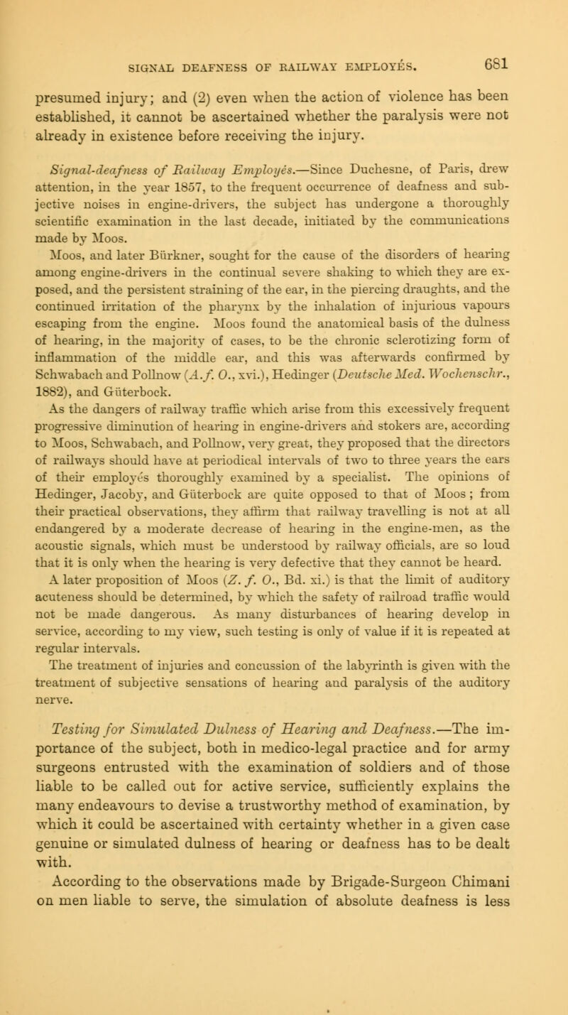 SIGNAL DEAFNESS OF RAILWAY EYIPLOYES. presumed injury; and (2) even when the action of violence has been established, it cannot be ascertained whether the paralysis were not already in existence before receiving the injury. Signal-deafness of Railway Employes.—Since Duchesne, of Paris, drew attention, in the year 1857, to the frequent occurrence of deafness and sub- jective noises in engine-drivers, the subject has undergone a thoroughly scientific examination in the last decade, initiated by the communications made by Moos. Moos, and later Biirkner, sought for the cause of the disorders of hearing among engine-drivers in the continual severe shaking to which they are ex- posed, and the persistent straining of the ear, in the piercing draughts, and the continued irritation of the pharynx by the inhalation of injurious vapours escaping from the engine. Moos found the anatomical basis of the dulness of hearing, in the majority of cases, to be the chronic sclerotizing form of inflammation of the middle ear, and this was afterwards confirmed by Schwabach and Pollnow (A.f. 0., xvi.), Hedinger (Deutsche Med. Wochenschr., 1882), and Giiterbock. As the dangers of railway traffic which arise from this excessively frequent progressive diminution of hearing in engine-drivers and stokers are, according to Moos, Schwabach, and Pollnow, very great, they proposed that the directors of railways should have at periodical intervals of two to three years the ears of their employes thoroughly examined by a specialist. The opinions of Hedinger, Jacoby, and Giiterbock are quite opposed to that of Moos ; from their practical observations, they affirin that railway travelling is not at all endangered by a moderate decrease of hearing in the engme-men, as the acoustic signals, which must be understood by railway officials, are so loud that it is only when the hearing is very defective that they cannot be heard. A later proposition of Moos (Z. /. 0., Bd. xi.) is that the limit of auditory acuteness should be determined, by which the safety of railroad traffic would not be made dangerous. As many disturbances of hearing develop in service, according to my view, such testing is only of value if it is repeated at regular intervals. The treatment of injuries and concussion of the labyrinth is given with the treatment of subjective sensations of hearing and paralysis of the auditory nerve. Testing for Simulated Dulness of Hearing and Deafness.—The im- portance of the subject, both in medico-legal practice and for army surgeons entrusted with the examination of soldiers and of those liable to be called out for active service, sufficiently explains the many endeavours to devise a trustworthy method of examination, by which it could be ascertained with certainty whether in a given case genuine or simulated dulness of hearing or deafness has to be dealt with. According to the observations made by Brigade-Surgeon Chimani on men liable to serve, the simulation of absolute deafness is less