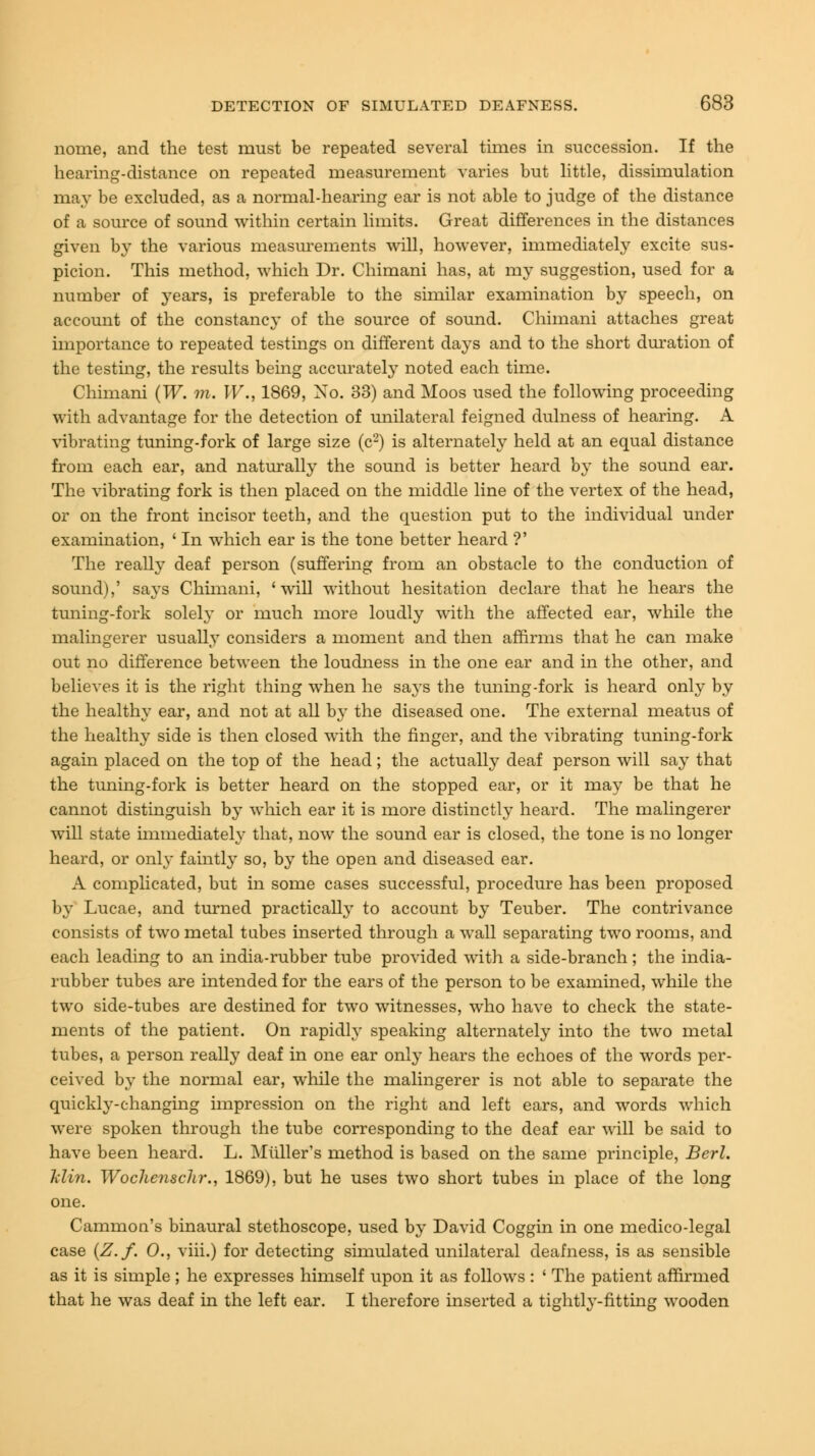 nome, and the test must be repeated several times in succession. If the hearing-distance on repeated measurement varies but little, dissimulation may be excluded, as a normal-hearing ear is not able to judge of the distance of a source of sound within certain limits. Great differences in the distances given by the various measurements will, however, immediately excite sus- picion. This method, which Dr. Chimani has, at my suggestion, used for a number of years, is preferable to the similar examination by speech, on account of the constancy of the source of sound. Chimani attaches great importance to repeated testings on different days and to the short duration of the testing, the results being accurately noted each time. Chimani (W. m. IF., 1869, No. 33) and Moos used the following proceeding with advantage for the detection of unilateral feigned dulness of hearing. A vibrating tuning-fork of large size (c2) is alternately held at an equal distance from each ear, and naturally the sound is better heard by the sound ear. The vibrating fork is then placed on the middle line of the vertex of the head, or on the front incisor teeth, and the question put to the individual under examination, ' In which ear is the tone better heard ?' The really deaf person (suffering from an obstacle to the conduction of sound),' says Chimani, 'will without hesitation declare that he hears the tuning-fork solely or much more loudly with the affected ear, while the malingerer usually considers a moment and then affirms that he can make out no difference between the loudness in the one ear and in the other, and believes it is the right thing when he says the tuning-fork is heard only by the healthy ear, and not at all by the diseased one. The external meatus of the healthy side is then closed with the finger, and the vibrating tuning-fork again placed on the top of the head; the actually deaf person will say that the tuning-fork is better heard on the stopped ear, or it may be that he cannot distinguish by which ear it is more distinctly heard. The malingerer will state immediately that, now the sound ear is closed, the tone is no longer heard, or only faintly so, by the open and diseased ear. A complicated, but in some cases successful, procedure has been proposed by Lucae, and turned practically to account by Teuber. The contrivance consists of two metal tubes inserted through a wall separating two rooms, and each leading to an india-rubber tube provided with a side-branch; the india- rubber tubes are intended for the ears of the person to be examined, while the two side-tubes are destined for two witnesses, who have to check the state- ments of the patient. On rapidly speaking alternately into the two metal tubes, a person really deaf in one ear only hears the echoes of the words per- ceived by the normal ear, while the malingerer is not able to separate the quickly-changing impression on the right and left ears, and words which were spoken through the tube corresponding to the deaf ear will be said to have been heard. L. Muller's method is based on the same principle, Berl. Min. Woclienschr., 1869), but he uses two short tubes in place of the long one. Cammon's binaural stethoscope, used by David Coggin in one medico-legal case (Z.f. O., viii.) for detecting simulated unilateral deafness, is as sensible as it is simple ; he expresses himself upon it as follows : ' The patient affirmed that he was deaf in the left ear. I therefore inserted a tightly-fitting wooden