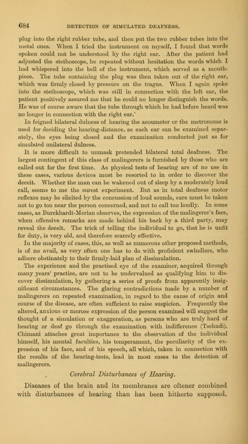 plug into the right rubber tube, and then put the two rubber tubes into the metal ones. When I tried the instrument on myself, I found that words spoken could not be understood by the right ear. After the patient had adjusted the stethoscope, he repeated without hesitation the words which I had whispered into the bell of the instrument, which served as a mouth- piece. The tube containing the plug was then taken out of the right ear, which was firmly closed by pressure on the tragus. When I again spoke into the stethoscope, which was still in connection with the left ear, the patient positively assured me that he could no longer distinguish the words. He was of course aware that the tube through which he had before heard was no longer hi connection with the right ear.' In feigned bilateral dulness of hearing the acoumeter or the metronome is used for deciding the hearing-distance, as each ear can be examined separ- ately, the eyes being closed and the examination conducted just as for simulated unilateral dulness. It is more difficult to unmask pretended bilateral total deafness. The largest contingent of this class of malingerers is furnished by those who are called out for the first time. As physical tests of hearing are of no use in these cases, various devices must be resorted to in order to discover the deceit. Whether the man can be wakened out of sleep by a moderately loud call, seems to me the surest experiment. But as in total deafness motor reflexes may be elicited by the concussion of loud sounds, care must be taken not to go too near the person concerned, and not to call too loudly. In some cases, as Burckhardt-Merian observes, the expression of the malingerer's face, when offensive remarks are made behind his back by a third party, may reveal the deceit. The trick of telling the individual to go, that he is unfit for duty, is very old, and therefore scarcely effective. In the majority of cases, this, as well as numerous other proposed methods, is of no avail, as very often one has to do with proficient swindlers, who adhere obstinately to their firmly-laid plan of dissimulation. The experience and the practised eye of the examiner, acquired through many years' practice, are not to be undervalued as qualifjdng him to dis- cover dissimulation, by gathering a series of proofs from apparently insig- nificant circumstances. The glaring contradictions made by a number of malingerers on repeated examination, in regard to the cause of origin and course of the disease, are often sufficient to raise suspicion. Frequently the altered, anxious or morose expression of the person examined will suggest the thought of a simulation or exaggeration, as persons who are truly hard of hearing or deaf go through the examination with indifference (Tschudi). Chimani attaches great importance to the observation of the individual himself, his mental faculties, his temperament, the peculiarity of the ex- pression of his face, and of his speech, all which, taken in connection with the results of the hearing-tests, lead in most cases to the detection of malingerers. Cerebral Disturbances of Hearing. Diseases of the brain and its membranes are oftener combined with disturbances of hearing than has been hitherto supposed.