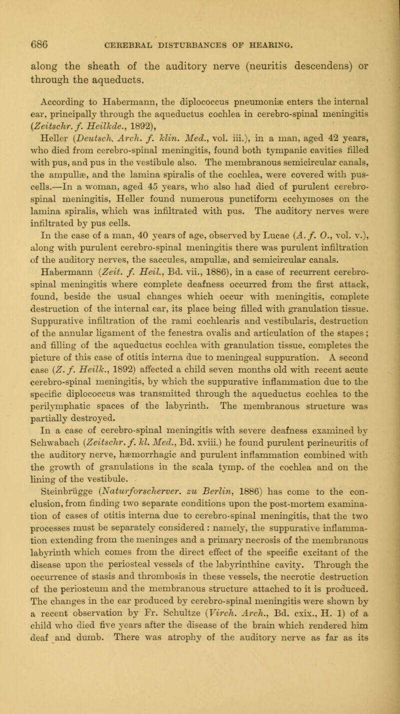 along the sheath of the auditory nerve (neuritis descendens) or through the aqueducts. According to Habermann, the diplococcus pneumoniae enters the internal ear, principally through the aqueductus cochlea in cerebro-spinal meningitis (Zeitschr.f. Heilkde., 1892), Heller (DeutscJt. Arch. f. Idin. Med., vol. hi.), in a man, aged 42 years, who died from cerebro-spinal meningitis, found both tympanic cavities rilled with pus, and pus in the vestibule also. The membranous semicircular canals, the ampullae, and the lamina spiralis of the cochlea, were covered with pus- cells.—In a woman, aged 45 years, who also had died of purulent cerebro- spinal meningitis, Heller found numerous punctiform ecchymoses on the lamina spiralis, which was infiltrated with pus. The auditory nerves were infiltrated by pus cells. In the case of a man, 40 years of age, observed by Lucae (A. f. 0., vol. v.), along with purulent cerebro-spinal meningitis there was purulent infiltration of the auditory nerves, the saccules, ampullae, and semicircular canals. Habermann (Zeit. f. Heil., Bd. vii., 1886), in a case of recurrent cerebro- spinal meningitis where complete deafness occurred from the first attack, found, beside the usual changes which occur with meningitis, complete destruction of the internal ear, its place being filled with granulation tissue. Suppurative infiltration of the rami cochlearis and vestibularis, destruction of the annular ligament of the fenestra ovalis and articulation of the stapes; and filling of the aqueductus cochlea with granulation tissue, completes the picture of this case of otitis interna due to meningeal suppuration. A second case (Z.f. Heilh., 1892) affected a child seven months old with recent acute cerebro-spinal meningitis, by which the suppurative inflammation due to the specific diplococcus was transmitted through the aqueductus cochlea to the perilymphatic spaces of the labyrinth. The membranous structure was partially destroyed. In a case of cerebro-spinal meningitis with severe deafness examined by Schwabach (Zeitschr.f. M. Med., Bd. xviii.) he found purulent perineuritis of the auditory nerve, haemorrhagic and purulent inflammation combined with the growth of granulations in the scala tymp. of the cochlea and on the lining of the vestibule. Steinbrugge (Naturforscherver. zu Berlin, 1886) has come to the con- clusion, from finding two separate conditions upon the post-mortem examina- tion of cases of otitis interna due to cerebro-spinal meningitis, that the two processes must be separately considered : namely, the suppurative inflamma- tion extending from the meninges and a primary necrosis of the membranous labyrinth which comes from the direct effect of the specific excitant of the disease upon the periosteal vessels of the labyrinthine cavity. Through the occurrence of stasis and thrombosis in these vessels, the necrotic destruction of the periosteum and the membranous structure attached to it is produced. The changes in the ear produced by cerebro-spinal meningitis were shown by a recent observation by Fr. Schultze (Virch. Arch., Bd. cxix.. H. 1) of a child who died five years after the disease of the brain which rendered him deaf and dumb. There was atrophy of the auditory nerve as far as its