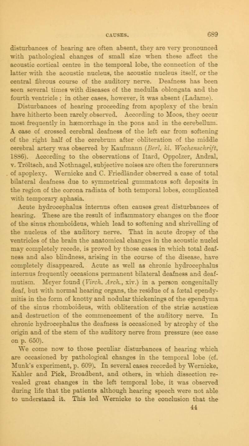 CAV - :rbances of hearing are often absent, they are very pronou: h pathological changes of small size when these affect the aeons centre in the temporal lobe, the connection of the r with the *c nucleus, the acoustic nuei If, or the central fibrous course of the auditor}- nerve. Deafness has been seen several times with diseases of the medulla oblongata and the fourth ventricle ; in other cases, however, it was absent (Ladan: Bisrurbances of hearing proceeding from apoplexy of the brain have hitherto been rarely observed. According to Moos, they occur most frequently in haemorrhage in the pons and in the cerebellum. A ci$e ;: crossed cerebral deafness of the left ear from softening of the right half of the cerebrum after obliteration of the middle -oral artery was observed by Kaufmann (Berl. Id. Woch-: L88 According to the obs i, Oppolzer, Andral, v. Troksch, and Xothnagel, subjective noises are often the forerunners of apoplexy. Wernicke and C. Friedlander observed a case of total bilateral deafness due to symmetrical gummatous soft deposits in the region of the corona radiata of both temporal lobes, coinplie with temporary aphasia. Acute hydrocephalus internus often causes great disturbances of hearing. Tl: - the result of inflammatory changes on the floor of the sinus rhomboideus, which lead to softening and shrivelling of the nucleus of the auditory nerve. That in acute dropsy of the :ricles of the brain the anatomical changes in the acoustic nuclei may completely : - proved by th ;s in which total deaf- ss and also blindness, arising in the course of the disea- completely disappeared. Acute as well as chronic hydrocephalus internus frequently occasions permanent bilateral deafness and d mutism. Meyer found (Virch. An in a person congenitally :h normal hearing organs, the residue of a fcetal ependy- mitis in the form of knotty and nodular thickenings of the ependyma of the sinus rhomboideus, with obliteration of the striae l and destruction of the commencement of the auditory nerve. In chronic hydrocephalus the deafness is occasioned by atrophy of the origin and of the stem of the auditory nerve from pressure w - on p. 650). We come now to those peculiar disturbances of hearing w are occasioned by pathological changes in the temporal lobe Munk*s experiment, p. 609'. In several cases recorded by Wernicke, Kahler and Pick, Broadbent, and others, in which dissection re- ied great changes in the left temporal lobe, it was observed during life that the patients although hearing speech were not able to understand it. This led Wernicke to the conclusion that the U