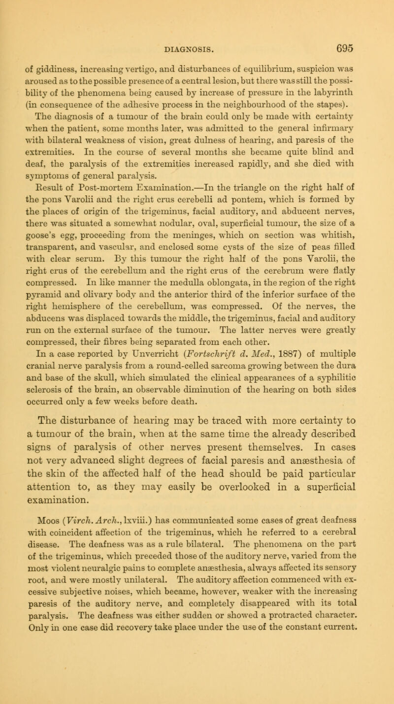 of giddiness, increasing vertigo, and disturbances of equilibrium, suspicion was aroused as to the possible presence of a central lesion, but there was still the possi- bility of the phenomena being caused by increase of pressure in the labyrinth (in consequence of the adhesive process in the neighbourhood of the stapes). The diagnosis of a tumour of the bram could only be made with certainty when the patient, some months later, was admitted to the general infirmary with bilateral weakness of vision, great dulness of hearing, and paresis of the extremities. In the course of several months she became quite blind and deaf, the paralysis of the extremities increased rapidly, and she died with symptoms of general paralysis. Result of Post-mortem Examination.—In the triangle on the right half of the pons Varolii and the right crus cerebelli ad pontem, which is formed by the places of origin of the trigeminus, facial auditory, and abducent nerves, there was situated a somewhat nodular, oval, superficial tumour, the size of a goose's egg, proceeding from the meninges, which on section was whitish, transparent, and vascular, and enclosed some cysts of the size of peas filled with clear serum. By this tumour the right half of the pons Varolii, the right crus of the cerebellum and the right crus of the cerebrum were flatly compressed. In like manner the medulla oblongata, in the region of the right pyramid and olivary body and the anterior third of the inferior surface of the right hemisphere of the cerebellum, was compressed. Of the nerves, the abducens was displaced towards the middle, the trigeminus, facial and auditory run on the external surface of the tumour. The latter nerves were greatly compressed, their fibres being separated from each other. In a case reported by Unverricht (Fortsclirift d. Med., 1887) of multiple cranial nerve paralysis from a round-celled sarcoma growing between the dura and base of the skull, which simulated the clinical appearances of a syphilitic sclerosis of the brain, an observable diminution of the hearing on both sides occurred only a few weeks before death. The disturbance of hearing may be traced with more certainty to a tumour of the brain, when at the same time the already described signs of paralysis of other nerves present themselves. In cases not very advanced slight degrees of facial paresis and anaesthesia of the skin of the affected half of the head should be paid particular attention to, as they may easily be overlooked in a superficial examination. Moos (Virch. Arch.,\x\in.) has communicated some cases of great deafness with coincident affection of the trigeminus, which he referred to a cerebral disease. The deafness was as a rule bilateral. The phenomena on the part of the trigeminus, which preceded those of the auditory nerve, varied from the most violent neuralgic pains to complete anaesthesia, always affected its sensory root, and were mostly unilateral. The auditory affection commenced with ex- cessive subjective noises, which became, however, weaker with the increasing paresis of the auditory nerve, and completely disappeared with its total paralysis. The deafness was either sudden or showed a protracted character. Only in one case did recovery take place under the use of the constant current.