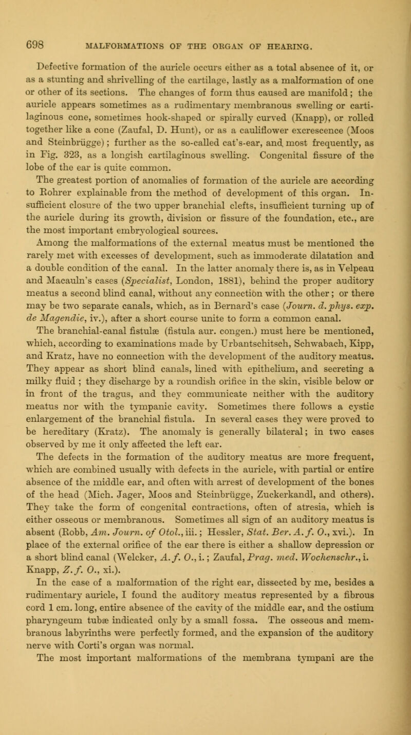 Defective formation of the auricle occurs either as a total absence of it, or as a stunting and shrivelling of the cartilage, lastly as a malformation of one or other of its sections. The changes of form thus caused are manifold ; the auricle appears sometimes as a rudimentary membranous swelling or carti- laginous cone, sometimes hook-shaped or spirally curved (Knapp), or rolled together like a cone (Zaufal, D. Hunt), or as a cauliflower excrescence (Moos and Steinbriigge); further as the so-called cat's-ear, and most frequently, as in Fig. 323, as a longish cartilaginous swelling. Congenital fissure of the lobe of the ear is quite common. The greatest portion of anomalies of formation of the auricle are according to Eohrer explainable from the method of development of this organ. In- sufficient closure of the two upper branchial clefts, insufficient turning up of the auricle during its growth, division or fissure of the foundation, etc., are the most important embryological sources. Among the malformations of the external meatus must be mentioned the rarely met with excesses of development, such as immoderate dilatation and a double condition of the canal. In the latter anomaly there is, as in Yelpeau and Macauhrs cases (Specialist, London, 1881), behind the proper auditory meatus a second blind canal, without any connection with the other ; or there may be two separate canals, which, as in Bernard's case (Journ. d.pliys. ezj). de Magendie, iv.), after a short course unite to form a common canal. The branchial-canal fistulae (fistula aur. congen.) must here be mentioned, which, according to examinations made by Urbantschitsch, Schwabach, Kipp, and Kratz, have no connection with the development of the auditory meatus. They appear as short blind canals, fined with epithelium, and secreting a milky fluid ; they discharge by a roundish orifice in the skin, visible below or in front of the tragus, and they communicate neither with the auditory meatus nor with the tympanic cavity. Sometimes there follows a cystic enlargement of the branchial fistula. In several cases they were proved to be hereditary (Kratz). The anomaly is generally bilateral; in two cases observed by me it only affected the left ear. The defects in the formation of the auditory meatus are more frequent, which are combined usually with defects in the auricle, with partial or entire absence of the middle ear, and often with arrest of development of the bones of the head (Mich. Jager, Moos and Steinbriigge, Zuckerkandl, and others). They take the form of congenital contractions, often of atresia, which is either osseous or membranous. Sometimes all sign of an auditory meatus is absent (Eobb, Am. Journ. of OtoL, iii.; Hessler, Stat. Ber. A.f. 0., xvi.). In place of the external orifice of the ear there is either a shallow depression or a short blind canal (Welcker, A.f. 0.,i.; Zaufal, Prag. med. Wochcnschr.,i. Knapp, Z.f. 0., xi.). In the case of a malformation of the right ear, dissected by me, besides a rudimentary auricle, I found the auditory meatus represented by a fibrous cord 1 cm. long, entire absence of the cavity of the middle ear, and the ostium pharyngeurn tubae indicated only by a small fossa. The osseous and mem- branous labyrinths were perfectly formed, and the expansion of the auditory nerve with Corti's organ was normal. The most important malformations of the membrana tympani are the