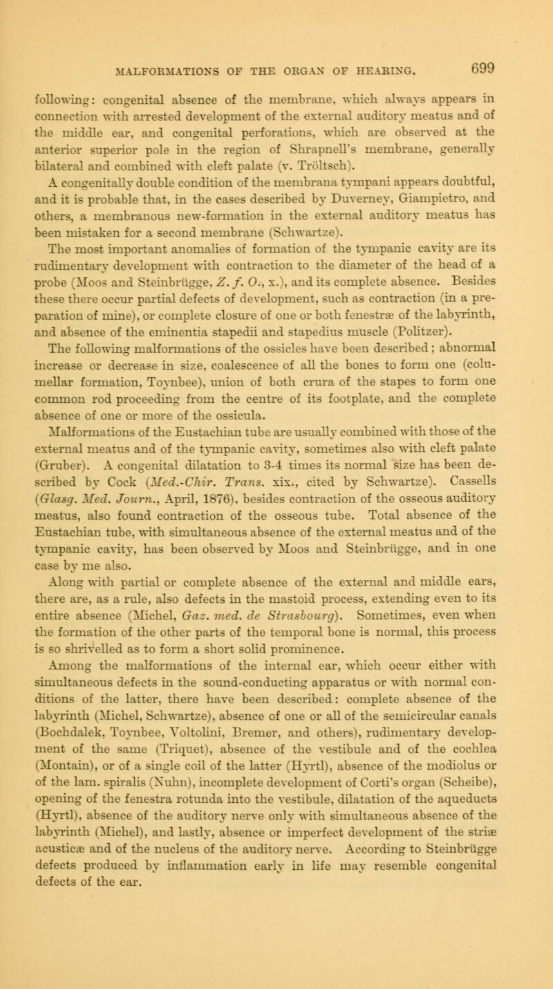 following: congenital absence of the membrane, which always appears in connection with arrested development of the external auditory meatus and of the middle ear, and congenital perforations, which are observed at the anterior superior pole in the region of Shrapnell's membrane, generally bilateral and combined with cleft palate (v. Troltsch). A congenitally double condition of the membrana tympani appears doubtful, and it is probable that, in the cases described by Duverney, Giampietro, and others, a membranous new-formation in the external auditory meatus has been mistaken for a second membrane (Schwartze). The most important anomalies of formation of the tympanic cavity are its rudimentary development with contraction to the diameter of the head of a probe (Moos and Steinbriigge. Z. f. 0., x.\ and its complete absence. Besides these there occur partial defects of development, such as contraction (in a pre- paration of mine), or complete closure of one or both fenestra? of the labyrinth, and absence of the eminentia stapedii and stapedius muscle (Politzer). The following malformations of the ossicles have been described ; abnormal increase or decrease in size, coalescence of all the bones to form one (colu- mellar formation, Toynbee), union of both crura of the stapes to form one common rod proceeding from the centre of its footplate, and the complete absence of one or more of the ossicula. Malformations of the Eustachian tube are usually combined with those of the external meatus and of the tympanic cavity, sometimes also with cleft palate (Gruber). A congenital dilatation to 3-4 times its normal size has been de- scribed by Cock (Med.-CJiir. Trans, xix., cited by Schwartze). Cassells (Glasg. Med. Joum., April, 1876), besides contraction of the osseous auditory meatus, also found contraction of the osseous tube. Total absence of the Eustachian tube, with simultaneous absence of the external meatus and of the tympanic cavity, has been observed by Moos and Steinbriigge, and in one case by me also. Along with partial or complete absence of the external and middle ears, there are, as a rule, also defects in the mastoid process, extending even to its entire absence (Michel, Gaz. med. de Strasbourg). Sometimes, even when the formation of the other parts of the temporal bone is normal, this process is so shrivelled as to form a short solid prominence. Among the malformations of the internal ear, which occur either with simultaneous defects in the sound-conducting apparatus or with normal con- ditions of the latter, there have been described: complete absence of the labyrinth (Michel, Schwartze), absence of one or all of the semicircular canals (Bochdalek, Toynbee. Voltolini, Bremer, and others), rudimentary develop- ment of the same (Triquet), absence of the vestibule and of the cochlea (Montain), or of a single coil of the latter (Hyrtl), absence of the modiolus or of the lam. spiralis (Xuhn), incomplete development of Corti's organ (Scheibe), opening of the fenestra rotunda into the vestibule, dilatation of the aqueducts (Hyrtl), absence of the auditory nerve only with simultaneous absence of the labyrinth (Michel), and lastly, absence or imperfect development of the striae acustica? and of the nucleus of the auditory nerve. According to Steinbriigge defects produced by inflammation early in life may resemble congenital defects of the ear.