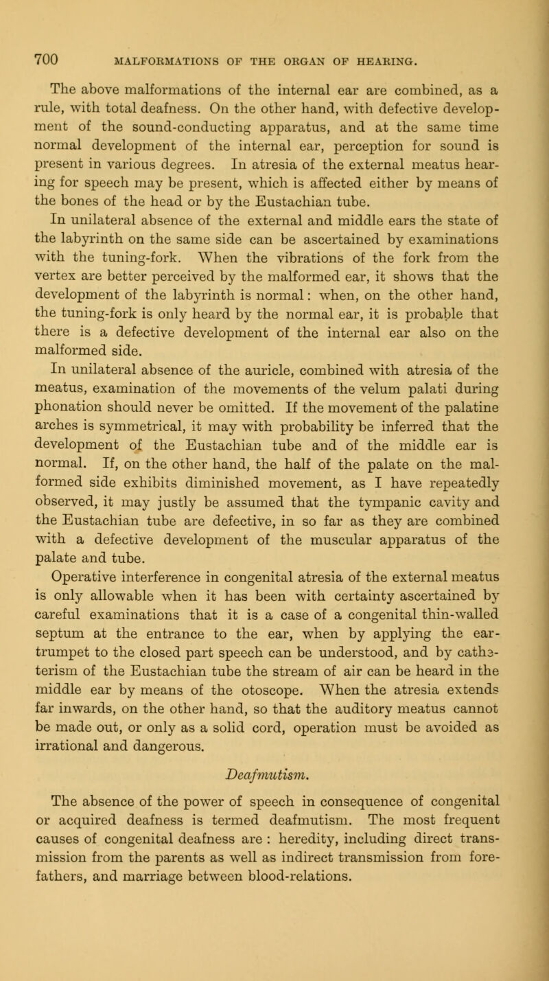 The above malformations of the internal ear are combined, as a rule, with total deafness. On the other hand, with defective develop- ment of the sound-conducting apparatus, and at the same time normal development of the internal ear, perception for sound is present in various degrees. In atresia of the external meatus hear- ing for speech may be present, which is affected either by means of the bones of the head or by the Eustachian tube. In unilateral absence of the external and middle ears the state of the labyrinth on the same side can be ascertained by examinations with the tuning-fork. When the vibrations of the fork from the vertex are better perceived by the malformed ear, it shows that the development of the labyrinth is normal: when, on the other hand, the tuning-fork is only heard by the normal ear, it is probable that there is a defective development of the internal ear also on the malformed side. In unilateral absence of the auricle, combined with atresia of the meatus, examination of the movements of the velum palati during phonation should never be omitted. If the movement of the palatine arches is symmetrical, it may with probability be inferred that the development of the Eustachian tube and of the middle ear is normal. If, on the other hand, the half of the palate on the mal- formed side exhibits diminished movement, as I have repeatedly observed, it may justly be assumed that the tympanic cavity and the Eustachian tube are defective, in so far as they are combined with a defective development of the muscular apparatus of the palate and tube. Operative interference in congenital atresia of the external meatus is only allowable when it has been with certainty ascertained by careful examinations that it is a case of a congenital thin-walled septum at the entrance to the ear, when by applying the ear- trumpet to the closed part speech can be understood, and by caths- terism of the Eustachian tube the stream of air can be heard in the middle ear by means of the otoscope. When the atresia extends far inwards, on the other hand, so that the auditory meatus cannot be made out, or only as a solid cord, operation must be avoided as irrational and dangerous. Deafmutism. The absence of the power of speech in consequence of congenital or acquired deafness is termed deafmutism. The most frequent causes of congenital deafness are : heredity, including direct trans- mission from the parents as well as indirect transmission from fore- fathers, and marriage between blood-relations.