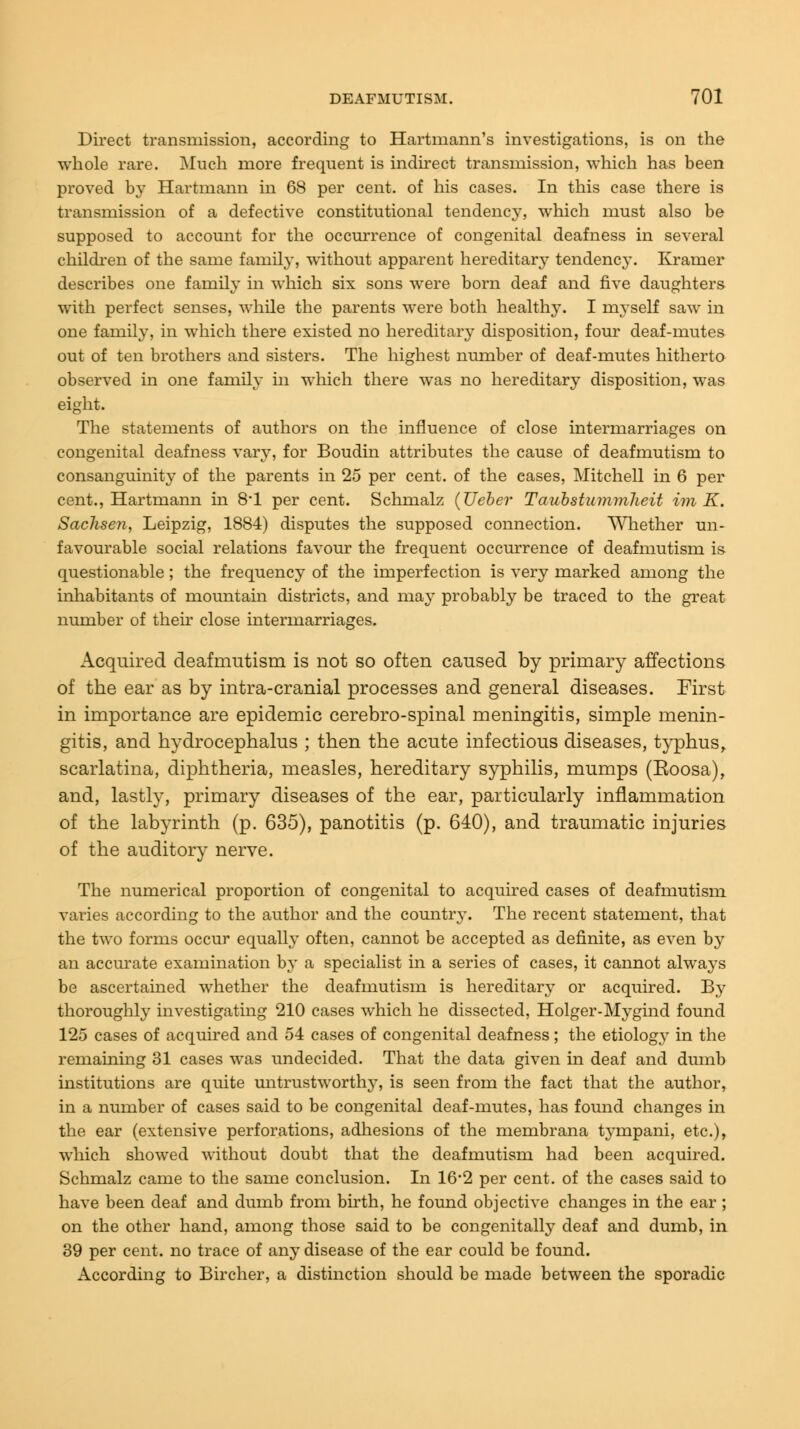 Direct transmission, according to Hartmann's investigations, is on the whole rare. Much more frequent is indirect transmission, which has been proved by Hartmann in 68 per cent, of his cases. In this case there is transmission of a defective constitutional tendency, which must also be supposed to account for the occurrence of congenital deafness in several children of the same family, without apparent hereditary tendency. Kramer describes one family in which six sons were born deaf and five daughters with perfect senses, while the parents were both healthy. I myself saw in one family, in which there existed no hereditary disposition, four deaf-mutes out of ten brothers and sisters. The highest number of deaf-mutes hitherto observed in one family in which there was no hereditary disposition, was eight. The statements of authors on the influence of close intermarriages on congenital deafness vary, for Boudin attributes the cause of deafmutism to consanguinity of the parents in 25 per cent, of the eases, Mitchell in 6 per cent., Hartmann in 8'1 per cent. Schmalz (Ueber Taubstummlieit im K. Sachsen, Leipzig, 1884) disputes the supposed connection. Whether un- favourable social relations favour the frequent occurrence of deafmutism is questionable; the frequency of the imperfection is very marked among the inhabitants of mountain districts, and may probably be traced to the great number of their close intermarriages. Acquired deafmutism is not so often caused by primary affections of the ear as by intra-cranial processes and general diseases. First in importance are epidemic cerebro-spinal meningitis, simple menin- gitis, and hydrocephalus ; then the acute infectious diseases, typhus, scarlatina, diphtheria, measles, hereditary syphilis, mumps (Eoosa), and, lastly, primary diseases of the ear, particularly inflammation of the labyrinth (p. 635), panotitis (p. 640), and traumatic injuries of the auditory nerve. The numerical proportion of congenital to acquired cases of deafmutism varies according to the author and the county. The recent statement, that the two forms occur equally often, cannot be accepted as definite, as even by an accurate examination hy a specialist in a series of cases, it cannot always be ascertained whether the deafmutism is hereditary or acquired. By thoroughly investigating 210 cases which he dissected, Holger-Mygind found 125 cases of acquired and 54 cases of congenital deafness; the etiolog}' in the remaining 31 cases was undecided. That the data given in deaf and dumb institutions are quite untrustworthy, is seen from the fact that the author, in a number of cases said to be congenital deaf-mutes, has found changes in the ear (extensive perforations, adhesions of the membrana tympani, etc.), which showed without doubt that the deafmutism had been acquired. Schmalz came to the same conclusion. In 16*2 per cent, of the cases said to have been deaf and dumb from birth, he found objective changes in the ear ; on the other hand, among those said to be congenitally deaf and dumb, in 39 per cent, no trace of any disease of the ear could be found. According to Bircher, a distinction should be made between the sporadic