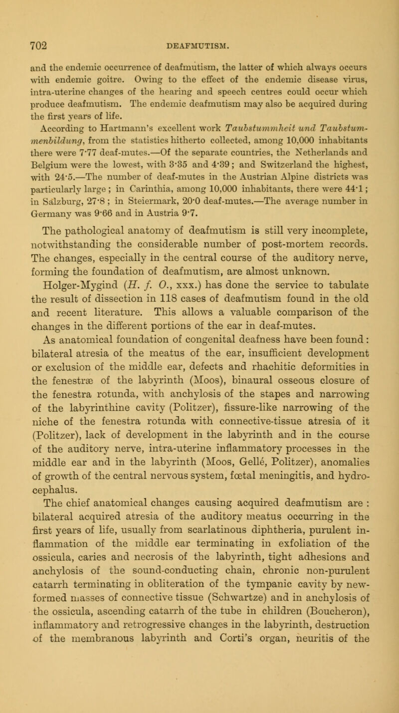 and the endemic occurrence of deafmutism, the latter of which always occurs with endemic goitre. Owing to the effect of the endemic disease virus, intra-uterine changes of the hearing and speech centres could occur which produce deafmutism. The endemic deafmutism may also be acquired during the first years of life. According to Hartmann's excellent work Taubstummhcit und Taubstum- menbildung, from the statistics hitherto collected, among 10,000 inhabitants there were 7'77 deaf-mutes.—Of the separate countries, the Netherlands and Belgium were the lowest, with 3-85 and 4'39; and Switzerland the highest, with 2-4-0.—The number of deaf-mutes in the Austrian Alpine districts was particularly large ; in Carinthia, among 10,000 inhabitants, there were 44*1; in Salzburg, 27'S ; in Steiermark, 20*0 deaf-mutes.—The average number in Germany was 9-66 and in Austria 9-7. The pathological anatomy of deafmutism is still very incomplete, notwithstanding the considerable number of post-mortem records. The changes, especially in the central course of the auditory nerve, forming the foundation of deafmutism, are almost unknown. Holger-Mygind (H. f. O., xxx.) has done the service to tabulate the result of dissection in 118 cases of deafmutism found in the old and recent literature. This allows a valuable comparison of the changes in the different portions of the ear in deaf-mutes. As anatomical foundation of congenital deafness have been found: bilateral atresia of the meatus of the ear, insufficient development or exclusion of the middle ear, defects and rhachitic deformities in the fenestrae of the labyrinth (Moos), binaural osseous closure of the fenestra rotunda, with anchylosis of the stapes and narrowing of the labyrinthine cavity (Politzer), fissure-like narrowing of the niche of the fenestra rotunda with connective-tissue atresia of it (Politzer), lack of development in the labyrinth and in the course of the auditory nerve, intra-uterine inflammatory processes in the middle ear and in the labyrinth (Moos, Gelle, Politzer), anomalies of growth of the central nervous system, foetal meningitis, and hydro- cephalus. The chief anatomical changes causing acquired deafmutism are : bilateral acquired atresia of the auditory meatus occurring in the first years of life, usually from scarlatinous diphtheria, purulent in- flammation of the middle ear terminating in exfoliation of the ossicula, caries and necrosis of the labyrinth, tight adhesions and anchylosis of the sound-conducting chain, chronic non-purulent catarrh terminating in obliteration of the tympanic cavity by new- formed masses of connective tissue (Schwartze) and in anchylosis of the ossicula, ascending catarrh of the tube in children (Boucheron), inflammatory and retrogressive changes in the labyrinth, destruction of the membranous labyrinth and Corti's organ, neuritis of the