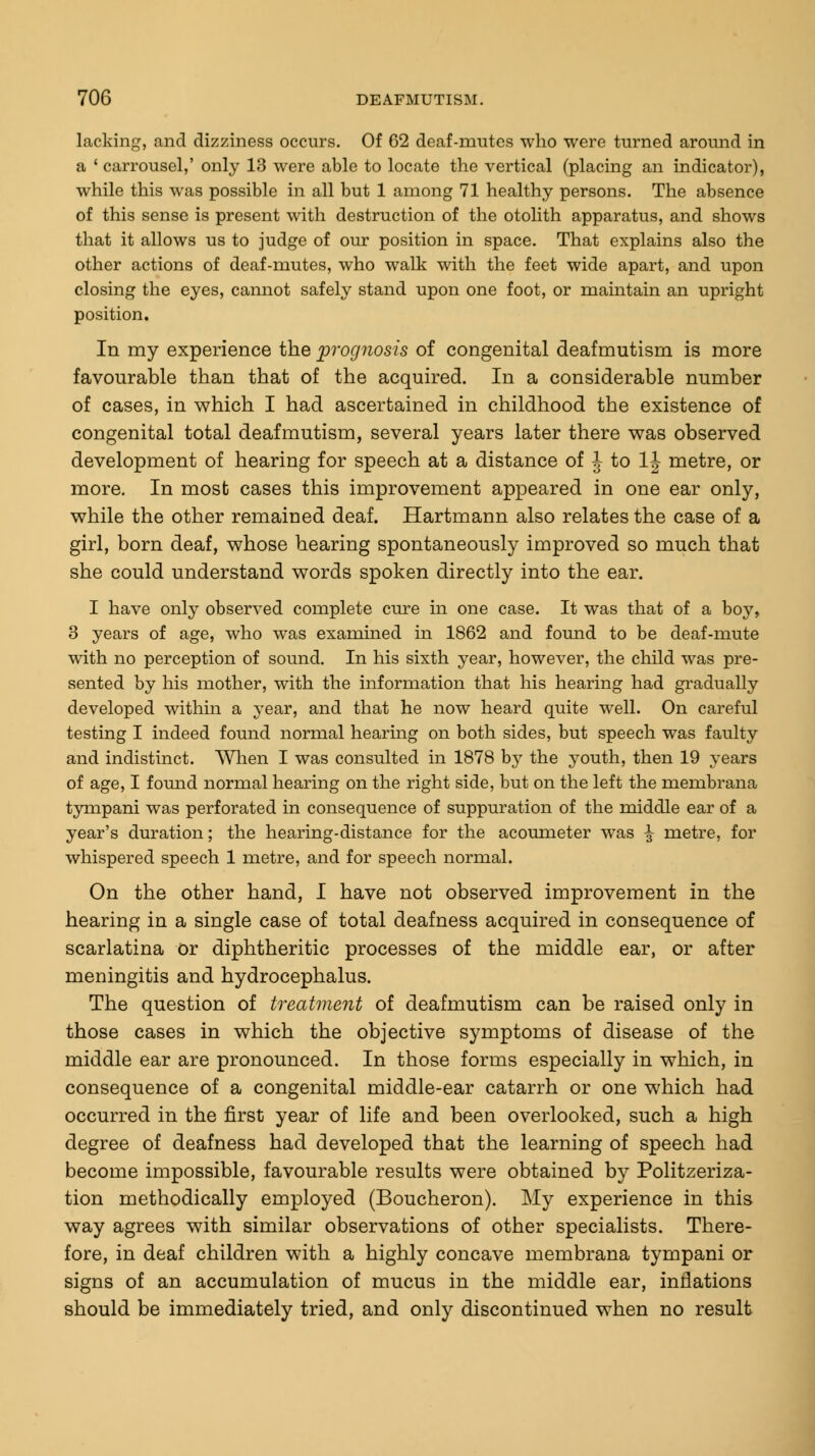 lacking, and dizziness occurs. Of 62 deaf-mutes who were turned around in a ' carrousel,' only 13 were able to locate the vertical (placing an indicator), while this was possible in all but 1 among 71 healthy persons. The absence of this sense is present with destruction of the otolith apparatus, and shows that it allows us to judge of our position in space. That explains also the other actions of deaf-mutes, who walk with the feet wide apart, and upon closing the eyes, cannot safely stand upon one foot, or maintain an upright position. In my experience the prognosis of congenital deafmutisni is more favourable than that of the acquired. In a considerable number of cases, in which I had ascertained in childhood the existence of congenital total deafmutism, several years later there was observed development of hearing for speech at a distance of J to 1J metre, or more. In most cases this improvement appeared in one ear only, while the other remained deaf. Hartmann also relates the case of a girl, born deaf, whose hearing spontaneously improved so much that she could understand words spoken directly into the ear. I have only observed complete cure in one case. It was that of a boy, 3 years of age, who was examined in 1862 and found to be deaf-mute with no perception of sound. In his sixth year, however, the child was pre- sented by his mother, with the information that his hearing had gradually developed within a year, and that he now heard quite well. On careful testing I indeed found normal hearing on both sides, but speech was faulty and indistinct. When I was consulted in 1878 by the youth, then 19 years of age, I found normal hearing on the right side, but on the left the membrana tympani was perforated in consequence of suppuration of the middle ear of a year's duration; the hearing-distance for the acoumeter was \ metre, for whispered speech 1 metre, and for speech normal. On the other hand, I have not observed improvement in the hearing in a single case of total deafness acquired in consequence of scarlatina or diphtheritic processes of the middle ear, or after meningitis and. hydrocephalus. The question of treatment of deafmutism can be raised only in those cases in which the objective symptoms of disease of the middle ear are pronounced. In those forms especially in which, in consequence of a congenital middle-ear catarrh or one which had occurred in the first year of life and been overlooked, such a high degree of deafness had developed that the learning of speech had become impossible, favourable results were obtained by Politzeriza- tion methodically employed (Boucheron). My experience in this way agrees with similar observations of other specialists. There- fore, in deaf children with a highly concave membrana tympani or signs of an accumulation of mucus in the middle ear, inflations should be immediately tried, and only discontinued when no result