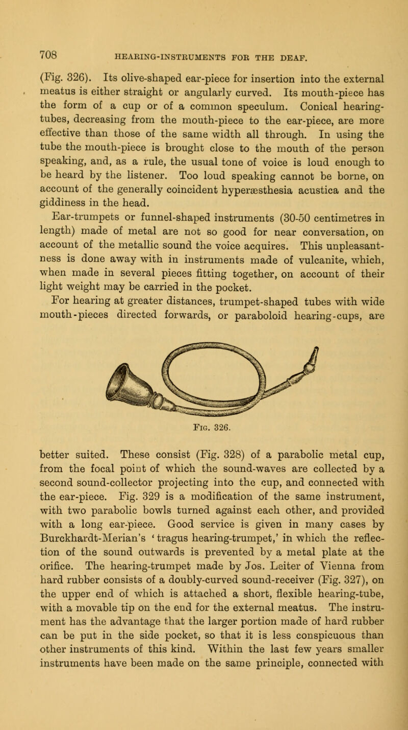 (Fig. 326). Its olive-shaped ear-piece for insertion into the external meatus is either straight or angularly curved. Its mouth-piece has the form of a cup or of a common speculum. Conical hearing- tubes, decreasing from the mouth-piece to the ear-piece, are more effective than those of the same width all through. In using the tube the mouth-piece is brought close to the mouth of the person speaking, and, as a rule, the usual tone of voice is loud enough to be heard by the listener. Too loud speaking cannot be borne, on account of the generally coincident hyperesthesia acustica and the giddiness in the head. Ear-trumpets or funnel-shaped instruments (30-50 centimetres in length) made of metal are not so good for near conversation, on account of the metallic sound the voice acquires. This unpleasant- ness is done away with in instruments made of vulcanite, which, when made in several pieces fitting together, on account of their light weight may be carried in the pocket. For hearing at greater distances, trumpet-shaped tubes with wide mouth-pieces directed forwards, or paraboloid hearing-cups, are Fig. 326. better suited. These consist (Fig. 328) of a parabolic metal cup, from the focal point of which the sound-waves are collected by a second sound-collector projecting into the cup, and connected with the ear-piece. Fig. 329 is a modification of the same instrument, with two parabolic bowls turned against each other, and provided with a long ear-piece. Good service is given in many cases by Burckhardt-Merian's ' tragus hearing-trumpet,' in which the reflec- tion of the sound outwards is prevented by a metal plate at the orifice. The hearing-trumpet made by Jos. Leiter of Vienna from hard rubber consists of a doubly-curved sound-receiver (Fig. 327), on the upper end of which is attached a short, flexible hearing-tube, with a movable tip on the end for the external meatus. The instru- ment has the advantage that the larger portion made of hard rubber can be put in the side pocket, so that it is less conspicuous than other instruments of this kind. Within the last few years smaller instruments have been made on the same principle, connected with