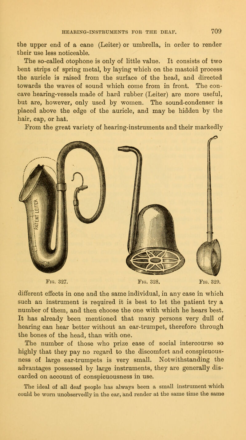 the upper end of a cane (Leiter) or umbrella, in order to render their use less noticeable. The so-called otophone is only of little value. It consists of two bent strips of spring metal, by laying which on the mastoid process the auricle is raised from the surface of the head, and directed towards the waves of sound which come from in front. The con- cave hearing-vessels made of hard rubber (Leiter) are more useful, but are, however, only used by women. The sound-condenser is placed above the edge of the auricle, and may be hidden by the hair, cap, or hat. From the great variety of hearing-instruments and their markedly Fig. 327. Fig. 328. Fig. 329. different effects in one and the same individual, in any case in which such an instrument is required it is best to let the patient try a number of them, and then choose the one with which he hears best. It has already been mentioned that many persons very dull of hearing can hear better without an ear-trumpet, therefore through the bones of the head, than with one. The number of those who prize ease of social intercourse so highly that they pay no regard to the discomfort and conspicuous- ness of large ear-trumpets is very small. Notwithstanding the advantages possessed by large instruments, they are generally dis- carded on account of conspicuousness in use. The ideal of all deaf people has always been a small instrument which could be worn unobservedly in the ear, and render at the same time the same