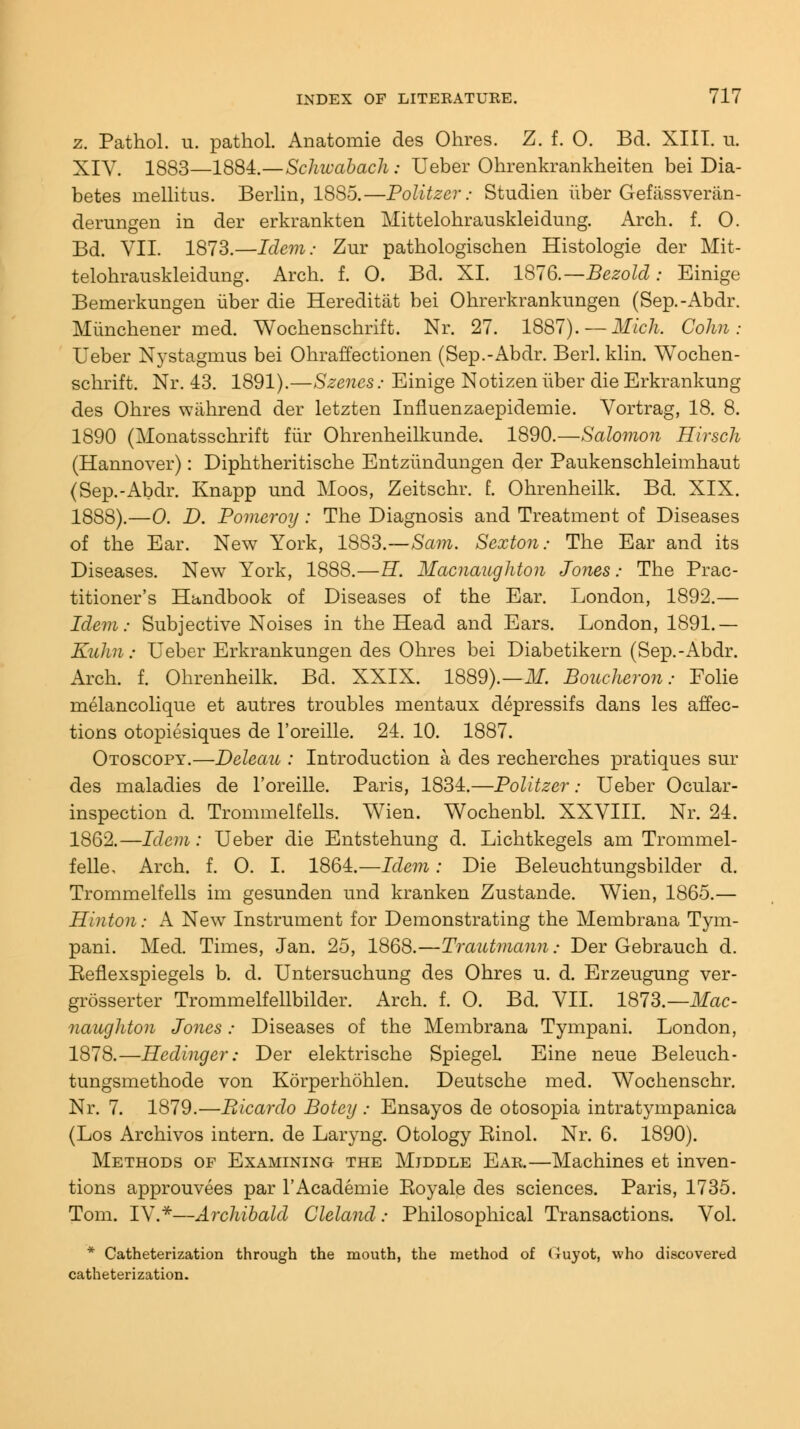 z. Pathol, u. pathol. Anatomie des Ohres. Z. f. 0. Bd. XIII. u. XIY. 1883—1884.—Schwabach: Ueber Ohrenkrankheiten bei Dia- betes inellitus. Berlin, 18S5.—Politzer: Studien iiber Gefassveran- derungen in der erkrankten Mittelohrauskleidung. Arch. f. O. Bd. VII. 1873.—Idem: Zur pathologischen Histologie der Mit- telohrauskleidung. Arch. f. O. Bd. XL 1876.—Bezold; Einige Bemerkungen iiber die Hereditat bei Ohrerkrankungen (Sep.-Abdr. Mimchener med. Wochenschrift. Nr. 27. 1887).— Mich. Colin: Ueber Nystagmus bei Ohraffectionen (Sep.-Abdr. Berl. klin. Wochen- schrift. Nr. 43. 1891).—Szenes: Einige Notizen iiber die Erkrankung des Ohres wahrend der letzten Iniluenzaepidemie. Vortrag, 18. 8. 1890 (Monatsschrift fiir Ohrenheilkunde. 1890.—Salomon Hirsch (Hannover): Diphtheritische Entziindungen der Paukenschleimhaut (Sep.-Abdr. Knapp und Moos, Zeitschr. f. Ohrenheilk. Bd. XIX. 1888).—0. D. Pomeroy : The Diagnosis and Treatment of Diseases of the Ear. New York, 1883.—Sam. Sexton: The Ear and its Diseases. New York, 1888.—H. Macnaughton Jones: The Prac- titioner's Handbook of Diseases of the Ear. London, 1892.— Idem: Subjective Noises in the Head and Ears. London, 1891.— Kuhn: Ueber Erkrankungen des Ohres bei Diabetikern (Sep.-Abdr. Arch. f. Ohrenheilk. Bd. XXIX. 1889).—M. Boucheron: Eolie melancolique et autres troubles mentaux depressifs dans les affec- tions otopiesiques de l'oreille. 24. 10. 1887. Otoscopy.—Deleau : Introduction a des recherches pratiques sur des maladies de l'oreille. Paris, 1834.—Politzer: Ueber Ocular- inspection d. Trommelfells. Wien. Wochenbl. XXVIII. Nr. 24. 1862.—Idem: Ueber die Entstehung d. Lichtkegels am Trommel- felle. Arch. f. O. I. 1864.—Idem: Die Beleuchtungsbilder d. Trommelfells im gesunden und kranken Zustande. Wien, 1865.— Hinton: A New Instrument for Demonstrating the Membrana Tym- pani. Med. Times, Jan. 25, 1868.—Trautmann: Der Gebrauch d. Eeflexspiegels b. d. Untersuchung des Ohres u. d. Erzeugung ver- grosserter Trommelfellbilder. Arch. f. O. Bd. VII. 1873.— Mac- naughton Jones: Diseases of the Membrana Tympani. London, 1878.—Hedinger: Der elektrische SpiegeL Eine neue Beleuch- tungsmethode von Korperhohlen. Deutsche med. Wochenschr. Nr. 7. 1879.—Bicardo Botcy ; Ensayos de otosopia intratympanica (Los Archivos intern, de Laryng. Otology Einol. Nr. 6. 1890). Methods of Examining the Middle Ear.—Machines et inven- tions approuvees par l'Academie Koyale des sciences. Paris, 1735. Tom. IV.*—Archibald Cleland: Philosophical Transactions. Vol. * Catheterization through the mouth, the method of (luyot, who discovered catheterization.