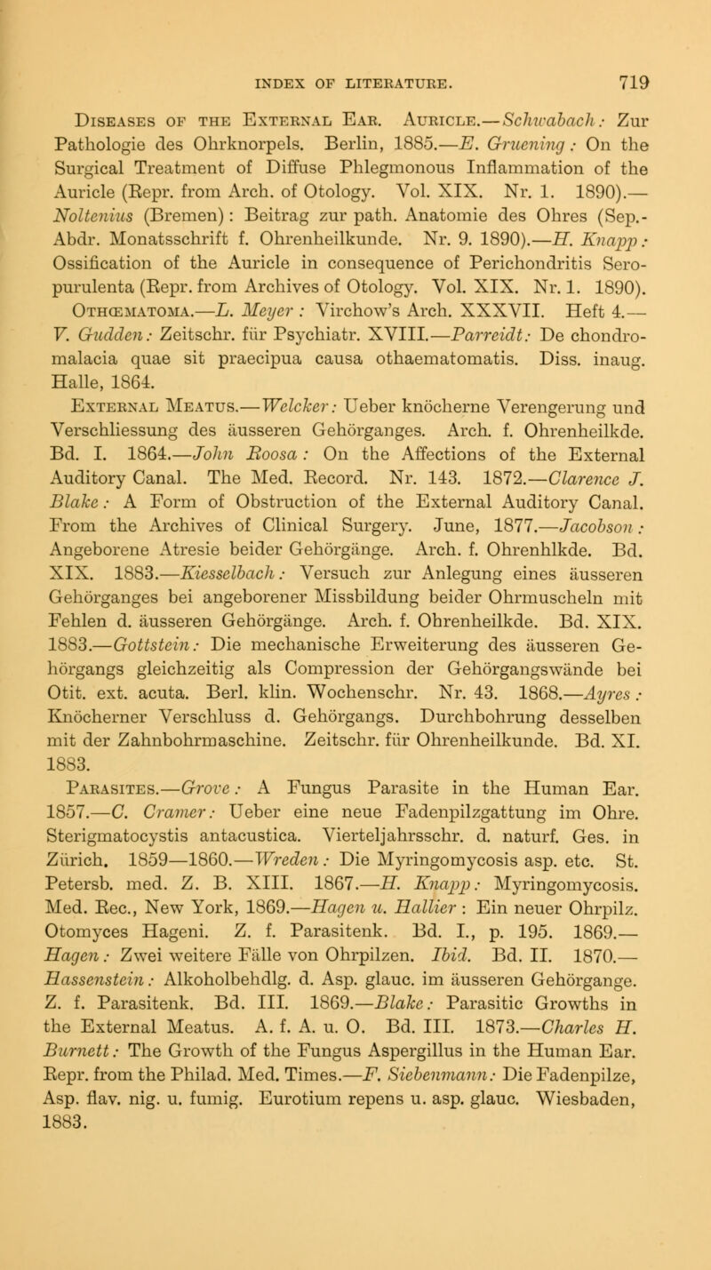 Diseases of the External Ear. Auricle.—Schwabach: Zur Pathologie des Okrknorpels. Berlin, 1885.—E. Gruening; On the Surgical Treatment of Diffuse Phlegmonous Inflammation of the Auricle (Eepr. from Arch, of Otology. Vol. XIX. Nr. 1. 1890).— Noltenius (Bremen): Beitrag zur path. Anatomie des Ohres (Sep.- Abdr. Monatsschrift f. Ohrenheilkunde. Nr. 9. 1890).—IT. Knapp : Ossification of the Auricle in consequence of Perichondritis Sero- purulenta (Eepr. from Archives of Otology. Vol. XIX. Nr. 1. 1890). Othematoma.—L. Meyer : Virchow's Arch. XXXVII. Heft 4.— V. Guclden: Zeitschr. fur Psychiatr. XVIII.—Parreidt: De chondro- malacia quae sit praecipua causa othaematomatis. Diss, inaug. Halle, 1864. External Meatus.—Welcker: Ueber knocherne Verengerung und Verschliessung des ausseren Gehorganges. Arch. f. Ohrenheilkde. Bd. I. 1864.—John Boosa: On the Affections of the External Auditory Canal. The Med. Eecord. Nr. 143. 1872.—Clarence J. Blake: A Form of Obstruction of the External Auditory Canal. From the Archives of Clinical Surgery. June, 1877.—Jacobson ; Angeborene Atresie beider Gehorgange. Arch. f. Ohrenhlkde. Bd. XIX. 1883.—Kiesselbach: Versuch zur Anlegung eines ausseren Gehorganges bei angeborener Missbildung beider Ohrmuscheln mit Fehlen d. ausseren Gehorgange. Arch. f. Ohrenheilkde. Bd. XIX. 1883.—Gottstein: Die mechanische Erweiterung des ausseren Ge- horgangs gleichzeitig als Compression der Gehorgangswiinde bei Otit. ext. acuta. Berl. klin. Wochenschr. Nr. 43. 1868.—Ayrcs : Knocherner Verschluss d. Gehorgangs. Durchbohrung desselben mit der Zahnbohrmaschine. Zeitschr. fur Ohrenheilkunde. Bd. XI. 1883. Parasites.—Grove: A Fungus Parasite in the Human Ear. 1857.—C. Cramer: Ueber eine neue Fadenpilzgattung im Ohre. Sterigmatocystis antacustica. Vierteljahrsschr. d. naturf. Ges. in Zurich. 1859—1860.—Wreden : Die Myringomycosis asp. etc. St. Petersb. med. Z. B. XIII. 1867.—H. Knapp; Myringomycosis. Med. Eec, New York, 1869.—Hagen u. Hallier : Ein neuer Ohrpilz. Otomyces Hageni. Z. f. Parasitenk. Bd. I., p. 195. 1869.— Hagen .« Zwei weitere Fiille von Ohrpilzen. Ibid. Bd. II. 1870.— Hassenstein; Alkoholbehdlg. d. Asp. glauc. im ausseren Gehorgange. Z. f. Parasitenk. Bd. III. 1869.—Blake: Parasitic Growths in the External Meatus. A. f. A. u. O. Bd. III. 1873.—Charles H. Burnett: The Growth of the Fungus Aspergillus in the Human Ear. Eepr. from the Philad. Med. Times.—F. Siebenmann: Die Fadenpilze, Asp. flav. nig. u. fumig. Eurotium repens u. asp. glauc. Wiesbaden, 1883.