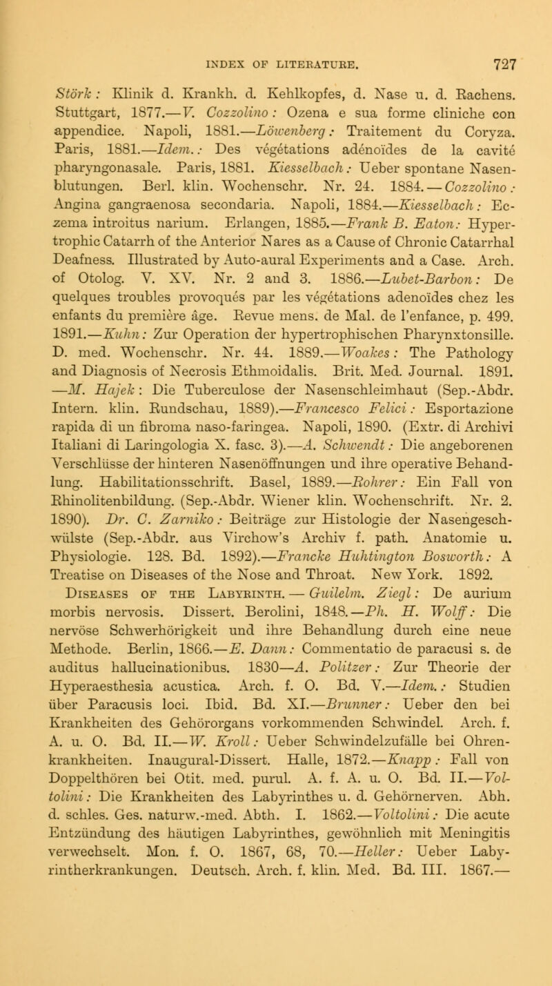 Stork : Klinik d. Krankh. d. Kehlkopfes, d. Nase u. d. Eachens. Stuttgart, 1877.—V. Cozzolino : Ozena e sua forme cliniche con appendice. Napoli, 1881.—Lowenberg.« Traitement du Coryza. Paris, 1881.—Idem.; Des vegetations adenoides de la cavite pharyngonasale. Paris, 1881. Kiesselbach: Ueber spontane Nasen- blutungen. Berl. klin. Wochenschr. Nr. 24. 1884. — Cozzolino: Angina gangraenosa secondaria. Napoli, 1884.—Kiesselbach: Ec- zema introitus narium. Erlangen, 1885.—Frank B. Eaton: Hyper- trophic Catarrh of the Anterior Nares as a Cause of Chronic Catarrhal Deafness. Illustrated by Auto-aural Experiments and a Case. Arch, of Otolog. V. XV. Nr. 2 and 3. 1886.—Lubet-Barbon: De quelques troubles provoques par les vegetations adenoides chez les enfants du premiere age. Eevue mens, de Mai. de l'enfance, p. 499. 1891.—Kulin : Zur Operation der hypertrophischen Pharynxtonsille. D. med. Wochenschr. Nr. 44. 1889.—Woakes: The Pathology and Diagnosis of Necrosis Ethmoidalis. Brit. Med. Journal. 1891. —M. Hajek : Die Tuberculose der Nasenschleimhaut (Sep.-Abdr. Intern, klin. Eundschau, 1889).—Francesco Felici: Esportazione rapida di un fibroma naso-faringea. Napoli, 1890. (Extr. di Archivi Italiani di Laringologia X. fasc. 3).—A. Scliwendt: Die angeborenen Verschliisse der hinteren Nasenoffnungen und ihre operative Behand- lung. Habilitationsschrift. Basel, 1889.—Bohrer: Ein Eall von Ehinolitenbildung. (Sep.-Abdr. Wiener klin. Wochenschrift. Nr. 2. 1890). Dr. C. Zamiko: Beitriige zur Histologic der Nasengesch- wiilste (Sep.-Abdr. aus Yirchow's Archiv f. path. Anatomie u. Physiologic 128. Bd. 1892).—Francke Huhtington Bosworth: A Treatise on Diseases of the Nose and Throat. New York. 1892. Diseases of the Labyrinth. — Guilelm. Zicgl: De aurium morbis nervosis. Dissert. Berolini, 1848.—Pli. H. Wolff: Die nervose Schwerhorigkeit und ihre Behandlung durch eine neue Methode. Berlin, 1866.—E. Dann: Commentatio de paracusi s. de auditus hallucinationibus. 1830—A. Politzcr; Zur Theorie der Hyperesthesia acustica. Arch. f. 0. Bd. V.—Idem.: Studien tiber Paracusis loci. Ibid. Bd. XI.—Brunner: Ueber den bei Krankheiten des Gehororgans vorkommenden Schwindel. Arch. f. A. u. 0. Bd. II.—W. Kroll: Ueber Schwindelzufalle bei Ohren- krankheiten. Inaugural-Dissert. Halle, 1872.—Knapp : Fall von Doppelthoren bei Otit. med. purul. A. f. A. u. O. Bd. II. — Vol- tolini: Die Krankheiten des Labyrinthes u. d. Gehornerven. Abh. d. schles. Ges. naturw.-med. Abth. I. 1862.—Voltolini: Die acute Entziindung des hiiutigen Labyrinthes, gewohnlich mit Meningitis verwechselt. Mon. f. 0. 1867, 68, 70.--Heller: Ueber Laby- rintherkrankungen. Deutsch. Arch. f. klin. Med. Bd. III. 1867.—