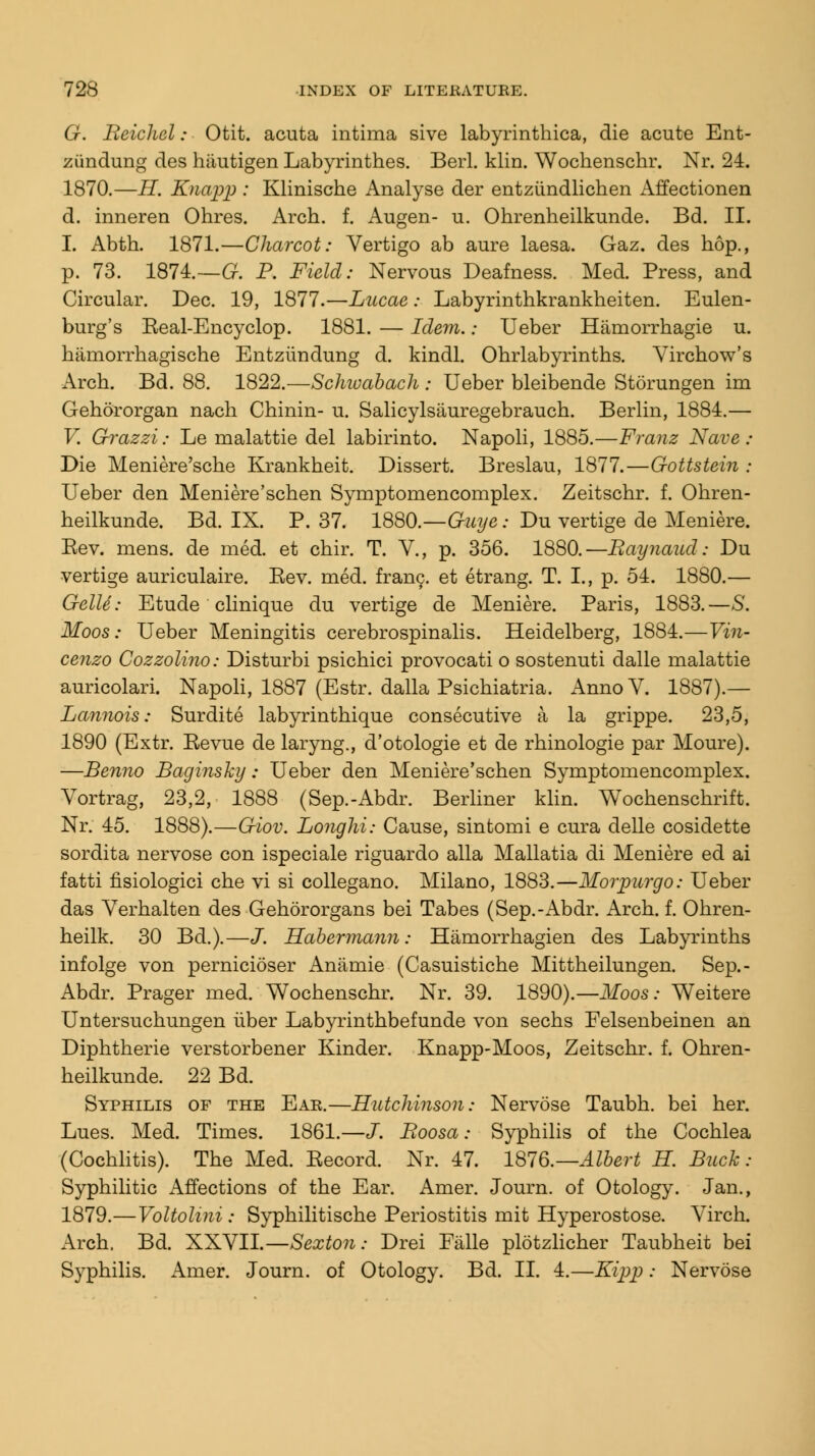 G. Beichel: Otit. acuta intima sive labyrinthica, die acute Ent- ziindung des hiiutigen Labyrinthes. Berl. klin. Wochenschr. Nr. 24. 1870.—H. Knapp : Klinische Analyse der entziindlichen Affectionen d. inneren Ohres. Arch. f. Augen- u. Ohrenheilkunde. Bd. II. I. Abth. 1871.—Charcot: Vertigo ab aure laesa. Gaz. des hop., p. 73. 1874.—G. P. Field: Nervous Deafness. Med. Press, and Circular. Dec. 19, 1877.—Lucas: Labyrinthkrankheiten. Eulen- burg's Real-Encyclop. 1881. — Idem.: Ueber Hamorrhagie u. hamorrhagische Entziindung d. kindl. Ohrlabyrinths. Virchow's Arch. Bd. 88. 1822.—Schwabach : Ueber bleibende Storungen im Gehororgan nach Chinin- u. Salicylsauregebrauch. Berlin, 1884.— V. Grazzi: Le malattie del labirinto. Napoli, 1885.—Franz Nave : Die Meniere'sche Krankheit. Dissert. Breslau, 1877.—Gottstein ; Ueber den Meniere'schen Symptomencomplex. Zeitschr. f. Ohren- heilkunde. Bd. IX. P. 37. 18Q0.—Gmje: Du vertige de Meniere. Rev. mens, de med. et chir. T. V., p. 356. 1880.—Raynaud: Du vertige auriculaire. Rev. med. franc, et etrang. T. I., p. 54. 1880.— Gelle: Etude clinique du vertige de Meniere. Paris, 1883.—S. Moos: Ueber Meningitis cerebrospinal. Heidelberg, 1884.—Vin- cenzo Cozzolino: Disturbi psichici provocati o sostenuti dalle malattie auricolari. Napoli, 1887 (Estr. dalla Psichiatria. Anno V. 1887).— Lannois: Surdite labyrinthique consecutive a la grippe. 23,5, 1890 (Extr. Revue de laryng., d'otologie et de rhinologie par Moure). —Benno Baginshy: Ueber den Meniere'schen Symptomencomplex. Vortrag, 23,2, 1888 (Sep.-Abdr. Berliner klin. Wochenschrift. Nr. 45. 1888).—Giov. Longhi: Cause, sintomi e cura delle cosidette sordita nervose con ispeciale riguardo alia Mallatia di Meniere ed ai fatti fisiologici che vi si collegano. Milano, 1883.—Morpurgo: Ueber das Verhalten des Gehororgans bei Tabes (Sep.-Abdr. Arch. f. Ohren- heilk. 30 Bd.).—J. Habermann: Hamorrhagien des Labyrinths infolge von pernicioser Anamie (Casuistiche Mittheilungen. Sep.- Abdr. Prager med. Wochenschr. Nr. 39. 1890).—Moos: Weitere Untersuchungen liber Labyrinthbefunde von sechs Felsenbeinen an Diphtherie verstorbener Kinder. Knapp-Moos, Zeitschr. f. Ohren- heilkunde. 22 Bd. Syphilis of the Ear.—Hutchinson: Nervose Taubh. bei her. Lues. Med. Times. 1861.—J. Boosa; Syphilis of the Cochlea (Cochlitis). The Med. Record. Nr. 47. 1876.— Albert H. Buck: Syphilitic Affections of the Ear. Amer. Journ. of Otology. Jan., 1879.—Voltolini: Syphilitische Periostitis mit Hyperostose. Virch. Arch. Bd. XXVII.—Sexton: Drei Falle plotzlicher Taubheit bei Syphilis. Amer. Journ. of Otology. Bd. II. 4.—Kipp: Nervose