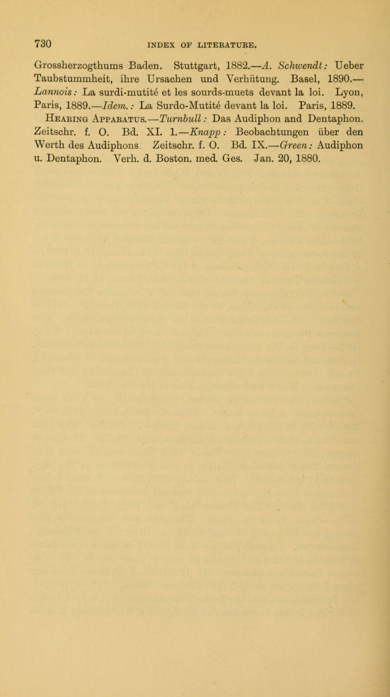 Grossherzogthums Baden. Stuttgart, 1882.—A. Schivendt: Ueber Taubstummheit, ihre Ursachen und Verhiitung. Basel, 1890.— Lannois: La surdi-mutite et les sourds-muets devant la loi. Lyon, Paris, 1889.—Idem.: La Surdo-Mutite devant la loi. Paris, 1889. Hearing Apparatus.—Turnbull: Das Audipbon and Dentaphon. Zeitschr. f. O. Bd. XI. 1.—Knapp: Beobacbtungen iiber den Wertb des Audiphons Zeitscbr. f. 0. Bd. IX.—Green: Audipbon u. Dentaphon. Verb. d. Boston. mecL Ges. Jan. 20, 1880.