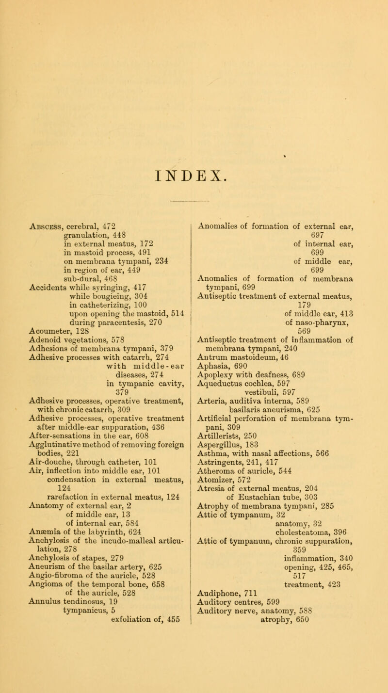 INDEX. Abscess, cerebral, 472 granulation, 448 in external meatus, 172 in mastoid process, 491 on membrana tympani, 234 in region of ear, 449 sub-dural, 468 Accidents while syringing, 417 while bougieing, 304 in catheterizing, 100 upon opening the mastoid, 514 during paracentesis, 270 Acoumeter, 128 Adenoid vegetations, 578 Adhesions of membrana tympani, 379 Adhesive processes with catarrh, 274 with middle-ear diseases, 274 in tympanic cavity, 379 Adhesive processes, operative treatment, with chronic catarrh, 309 Adhesive processes, operative treatment after middle-ear suppuration, 436 After-sensations in the ear, 608 Agglutinative method of removing foreign bodies, 221 Air-douche, through catheter, 101 Air, inflection into middle ear, 101 condensation in external meatus, | 124 rarefaction in external meatus, 124 Anatomy of external ear, 2 of middle eai', 13 of internal ear, 584 Anaemia of the labyrinth, 624 Anchylosis of the incudo-malleal articu lation, 278 Anchylosis of stapes, 279 Aneurism of the basilar artery, 625 Angio-fibroma of the auricle, 528 Angioma of the temporal bone, 658 of the auricle, 528 Annulus tendinosus, 19 tympanicus, 5 exfoliation of, 455 Anomalies of formation of external ear, 697 of internal ear, 699 of middle ear, 699 Anomalies of formation of membrana tympani, 699 Antiseptic treatment of external meatus, 179 of middle ear, 413 of naso-pharynx, 569 Antiseptic treatment of inflammation of membrana tympani, 240 Antrum mastoideum, 46 Aphasia, 690 Apoplexy with deafness, 689 Aqueductus cochlea, 597 vestibuli, 597 Arteria, auditiva interna, 589 basilaris aneurisma, 625 Artificial perforation of membrana tym- pani, 309 Artillerists, 250 Aspergillus, 183 Asthma, with nasal affections, 566 Astringents, 241, 417 Atheroma of auricle, 544 Atomizer, 572 Atresia of external meatus, 204 of Eustachian tube, 303 Atrophy of membrana tympani, 285 Attic of tympanum, 32 anatomy, 32 cholesteatoma, 396 Attic of tympanum, chronic suppuration, 359 inflammation, 340 opening, 425, 465, 517 treatment, 423 Audiphone, 711 Auditory centres, 599 Auditory nerve, anatomy, 588 atrophy, 650