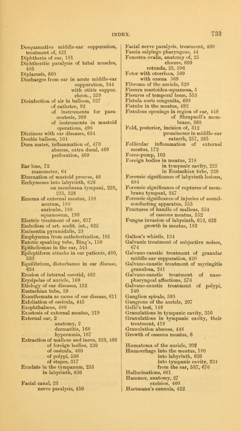 Desquamative middle-ear suppuration, treatment of, 421 Diphtheria of ear, 181 Diphtheritic paralysis of tubal muscles, 405 Diplacusis, 660 Discharges from ear in acute middle-ear suppuration, 344 with otitis suppur. chron., 359 Disinfection of air in balloon, 337 of catheter, 92 of instruments for para- centesis, 269 of instruments in mastoid operations, 496 Dizziness with ear diseases, 634 Double balloon, 104 Dura mater, inflammation of, 470 abscess, extra dural, 469 perforation, 469 Ear lens, 72 manometer, 64 Eburnation of mastoid process, 46 Ecchymoses into labyrinth, 026 on membrana tvmpani, 22S, 233, 328 Eczema of external meatus, 188 acutum, 18S auriculae, 188 squamosum. 190 Electric treatment of ear, 657 Embolism of art. audit, int., 625 Eminentia pyramidalis, 23 Emphysema from catheterization, 101 Entotic speaking tube, Bing's, 150 Epitheliomas in the ear, 544 Epileptiform attacks in ear patients, 480, 533 Equilibrium, disturbance in ear disease, 634 Erosion of internal carotid, 482 Erysipelas of auricle, 169 Etiology of ear diseases, 152 Eustachian tube, 39 Exanthemata as cause of ear disease, 611 Exfoliation of ossicula, 445 Exophthalmus, 480 Exostosis of external meatus, 219 External ear, 2 anatomy, 2 dermatitis, 168 hyperaemia, 167 Extraction of malleus and incus, 323, 460 of foreign bodies, 220 of ossicula, 460 of polypi, 536 of stapes, 31 Exudate in the tympanum, 255 in labyrinth, 636 Facial canal, 23 nerve paralysis, 450 Facial nerve paralysis, treatment, 460 Fascia salpingo pharyngeus, 44 Fenestra ovalis, anatomy of, 25 closure, 699 rotunda, 25, 596 Fetor with otorrhoea, 569 with ozaena 569 Fibroma of the auticle, 528 Fissura mastoidea-squamosa, 5 Fissures of temporal bone, 553 Fistula auris congenita, 698 Fistulas in the meatus, 492 Fistulous openings in region of ear, 449 of Shrapnell's mem- brane, 368 Fold, posterior, incision of, 312 prominence in middle-ear catarrh, 257, 285 Follicular inflammation of external meatus, 172 Force-pump, 103 Foreign bodies in meatus, 218 in tympanic cavity, 225 in Eustachian tube, 229 Forensic significance of labyrinth lesions, 684 Forensic significance of ruptures of mem- brana tympani, 247 Forensic significance of injuries of sound- conducting apparatus, 555 Fractures of handle of malleus, 554 of osseous meatus, 552 Fungus invasion of labyrinth, 612, 635 growth in meatus, 183 Galton's whistle, 134 Galvanic treatment of subjective noises, 674 Galvano-caustic treatment of granular middle-ear suppuration, 420 Galvano-caustic treatment of myringitis granulosa, 241 Galvano-caustic treatment of naso- pharyngeal affections, 576 Galvano-caustic treatment of polypi, 540 Ganglion spirale, 595 Gangrene of the auricle, 207 Gelle's test, 148 Granulations in tympanic cavity, 350 Granulations in tympanic cavity, their treatment, 419 Granulation abscess, 448 Growth of osseous meatus, 6 Htematoma of the auricle, 202 Haemorrhage into the meatus, 180 into labyrinth, 626 into tympanic cavity, 324 from the ear, 537, 676 Hallucinations, 661 Hammer, anatomy, 27 excision. 460 Hartmann's cannula, 422