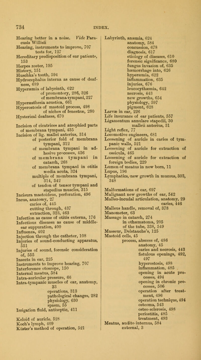 Hearing better in a noise. Vide Para- cusis Willisii Hearing, instruments to improve, 707 tests for, 127 Hereditary predisposition of ear patient*, 153 Herpes zoster, 195 History, 151 Huschka's tooth, 594 Hydrocephalus interna as cause of deaf- ness, 6S9 Hyperemia of labyrinth, 622 of promontory, 286, 326 of membrana tympani, 227 Hyperesthesia acustica, 661 Hyperostosis of mastoid process, 498 of niches of fenestra, 280 Hysterical deafness, 670 Incision of cicatrices and atrophied parts of membrana tympani, 435 Incision of lig. mallei anterius, 314 of posterior fold of membrana tympani, 312 of membrana tympani in ad- hesive processes, 436 of membrana tympani in catarrh, 268 of membrana tympani in otitis media acuta, 324 multiple of membrana tympani, 314, 342 of tendon of tensor tympani and stapedius muscles, 315 Incisura mastoideus, perforation, 496 Incus, anatomy, 27 caries of, 445 cutting through, 437 extraction, 323, 463 Infection as cause of otitis externa, 176 Infectious diseases as cause of middle- ear suppuration, 400 Influenza, 402 Injection through the catheter, 108 Injuries of sound-conducting apparatus, 551 Injuries of sound, forensic consideration of, 555 Insects in ear, 225 Instruments to improve hearing, 707 Interference otoscope, 150 Internal meatus, 584 Intra-auricular pressure, 66 Intra-tympanic muscles of ear, anatomy, 33 operations, 313 pathological changes, 282 physiology, 630 spasm, 55 Irrigation fluid, antiseptic, 411 Keloid of auricle. 528 Koch's lymph, 409 Raster's method of operation, 521 Labyrinth, anaemia, 624 anatomy, 584 concussion, 678 diagnosis, 617 etiology of diseases, 610 forensic significance, 680 fungus invasion of, 635 haemorrhage into, 626 hyperaemia, 622 inflammation, 635 injuries, 676 leucocythaemia, 642 necrosis, 443 new growths, 654 physiology, 597 pigment, 628 Larvae in ear, 226 Life insurance of ear patients, 557 Ligamentum annulare stapedii, 30 malleii anterius, 31 Light reflex, 77 Locomotive engineers, 6S1 Loosening of auricle in caries of tym- panic walls, 521 Loosening of auricle for extraction of ossicula, 465 Loosening of auricle for extraction of foreign bodies, 229 Lumen of meatus in new born, 11 Lupus, 196 Lymphatics, new growth in mucous, 303, 348 Malformations of ear, 697 Malignant new growths of ear, 542 Malleo-incudal articulation, anatomy, 29 caries, 446 Malleus handle, removal of, 378 Manometer, 63 Massage in catarrh, 274 in othsematoma, 205 of the tube, 338, 549 Masseur, Delstanche's, 125 Mastoid cells, 45 process, abscess of, 486 anatomy, 45 caries and necrosis, 443 fistulous openings, 492, 497 hyperostosis, 498 inflammation, 485 . opening in acute pro- cesses, 494 opening in chronic pro- cesses, 506 operation after treat- ment, 496 operation technique, 494 osteoma, 543 osteo-sclerosis, 498 periostitis, 485 treatment, 493 Meatus, audito internus, 584 external, 3