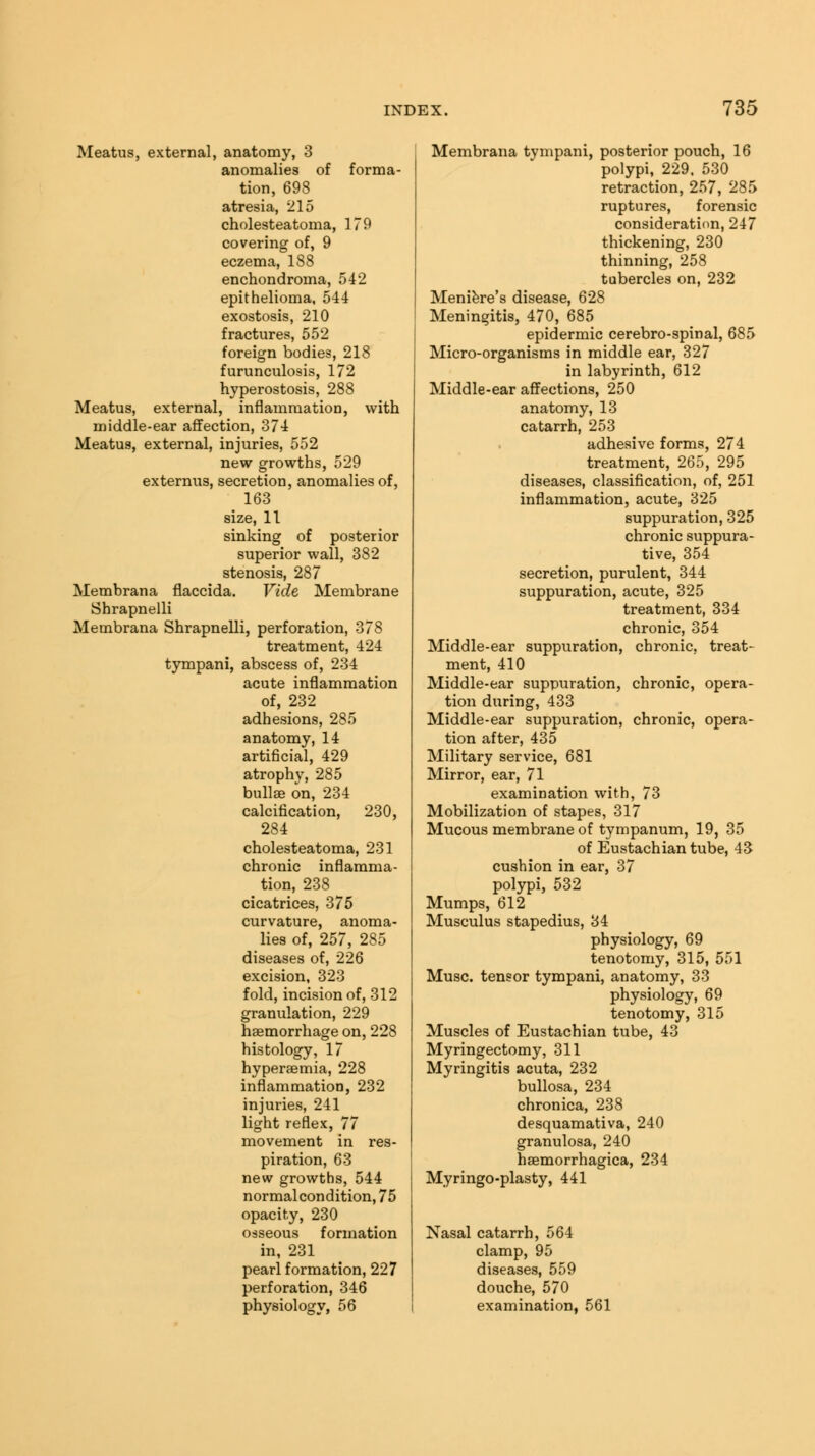 Meatus, external, anatomy, 3 anomalies of forma- tion, 698 atresia, 215 cholesteatoma, 179 covering of, 9 eczema, 188 enchondroma, 542 epithelioma, 544 exostosis, 210 fractures, 552 foreign bodies, 218 furunculosis, 172 hyperostosis, 288 Meatus, external, inflammation, with middle-ear affection, 374 Meatus, external, injuries, 552 new growths, 529 externus, secretion, anomalies of, 163 size, 11 sinking of posterior superior wall, 382 stenosis, 287 Membrana flaccida. Vide Membrane Shrapnelli Membrana Shrapnelli, perforation, 378 treatment, 424 tympani, abscess of, 234 acute inflammation of, 232 adhesions, 285 anatomy, 14 artificial, 429 atrophy, 285 bullae on, 234 calcification, 230, 284 cholesteatoma, 231 chronic inflamma- tion, 238 cicatrices, 375 curvature, anoma- lies of, 257, 285 diseases of, 226 excision, 323 fold, incision of, 312 granulation, 229 haemorrhage on, 228 histology, 17 hyperaemia, 228 inflammation, 232 injuries, 241 light reflex, 77 movement in res- piration, 63 new growths, 544 normal condition, 75 opacity, 230 osseous formation in, 231 pearl formation, 227 perforation, 346 physiology, 56 Membrana tympani, posterior pouch, 16 polypi, 229. 530 retraction, 257, 285 ruptures, forensic consideration, 247 thickening, 230 thinning, 258 tubercles on, 232 Meniere's disease, 628 Meningitis, 470, 685 epidermic cerebro-spinal, 685 Micro-organisms in middle ear, 327 in labyrinth, 612 Middle-ear affections, 250 anatomy, 13 catarrh, 253 adhesive forms, 274 treatment, 265, 295 diseases, classification, of, 251 inflammation, acute, 325 suppuration, 325 chronic suppura- tive, 354 secretion, purulent, 344 suppuration, acute, 325 treatment, 334 chronic, 354 Middle-ear suppuration, chronic, treat- ment, 410 Middle-ear suppuration, chronic, opera- tion during, 433 Middle-ear suppuration, chronic, opera- tion after, 435 Military service, 681 Mirror, ear, 71 examination with, 73 Mobilization of stapes, 317 Mucous membrane of tympanum, 19, 35 of Eustachian tube, 43 cushion in ear, 37 polypi, 532 Mumps, 612 Musculus stapedius, 34 physiology, 69 tenotomy, 315, 551 Muse, tensor tympani, anatomy, 33 physiology, 69 tenotomy, 315 Muscles of Eustachian tube, 43 Myringectomy, 311 Myringitis acuta, 232 bullosa, 234 chronica, 238 desquamativa, 240 granulosa, 240 hemorrhagica, 234 Myringo-plasty, 441 Nasal catarrh, 564 clamp, 95 diseases, 559 douche, 570 examination. 561