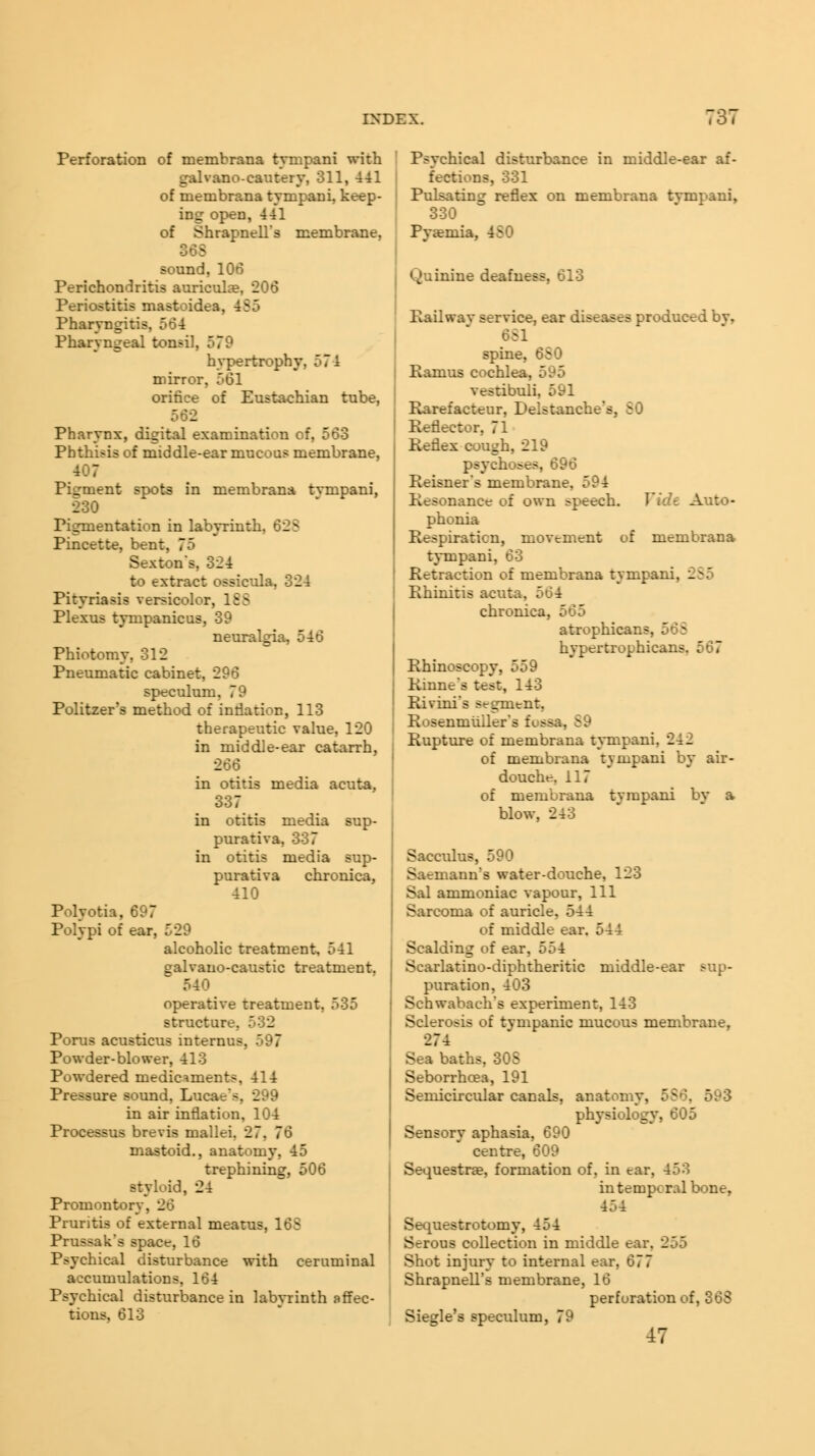 Perforation of membrana tympani with galvano-cautery, 311, 441 of membrana tympani, keep- ing open, 441 of Shrapnell's membrane, 365 sound, 106 Perichondritis auriculae, 206 Periostitis mastoidea. Pharyngitis, 564 Pharyngeal tonsil, 579 hypertrophy, mirror, 561 orifice of Eustachian tube, 562 Pharynx, digital examination of, 563 Phthisis of middle-ear mucous membrane, 407 Pigment spots in membrana tvmpani, 230 Pigmentation in labyrinth. 625 Pincette, bent, 75 Sexton's, 324 to extract ossicula, 324 Pityriasis versicolor, 188 Plexus tympanicus, 39 neuralgia, 546 Phiotomy, 312 Pneumatic cabinet, 296 speculum. 79 Politzer's method of inflation, 113 therapeutic value, 120 in middle-ear catarrh, 266 in otitis media acuta, 337 in otitis media sup- purativa, 337 in otitis media sup- purativa chronica, 410 Polyotia, 697 Polypi of ear, 529 alcoholic treatment 541 ealvano-caustic treatment. 540 operative treatment, 535 structure, 532 Porus acusticus mterni>. 7 Powder-blower, 413 Powdered medicaments, 414 Pressure sound, Lucac's. 299 in air inflation, 104 Processus brevis mallei. 27. 76 mastoid., anatomy, 45 trephining, 506 styloid, 24 Promontory. _ Pruritis of external meatus, 16S Prussak's space, 16 Psychical disturbance with ceruminal accumulations, 164 Psychical disturbance in labyrinth affec- tions. 613 Psychical disturbance in middle-ear af- fections, 331 Pulsating reflex on membrana tvmpani, 330 Pyaemia, 4S0 Quinine deafness, 613 Eailwav service, ear diseases produced bv, 651 spine, 6S0 Ramus cochlea, 595 vestibuli, 591 Rarefacteur, Delstanche's, SO Reflector, 71 Reflex cough, 219 psychoses, 696 Reisner's membrane. 594 Resonance of own :>peech. Vidt Auto- phonia Respiration, movement of membrana tympani, 63 Retraction of membrana tympani. _ - Rhinitis acuta, 564 chronica, 565 atrophicans, 065 hypertrophicai> Rhinoscopy, 559 Rinne*s test, 143 Rivini's segment, Rosenmiiller's fose Rupture of membrana tympani, 242 of membrana tympani by air- douche. 117 of membrana tympani by a blow, 243 Sacculus, 590 Saemann's water-douche, 123 Sal ammoniac vapour, 111 Sarcoma of auricle. 544 of middle ear. 544 Scalding of ear, 554 Scarlatino-diphtheritic middle-ear sup- puration, 403 Sehwabach's experiment, 143 Sclerosis of tympanic mucous membrane, 274 Sea baths, 30S Seborrhcea, 191 Semicircular canals, anatomy, 556. 593 physiology, 605 Sensory aphasia, 690 centre, 609 Sequestne, formation of, in ear, 453 in temporal bone, 454 Sequestrotomy, 454 Serous collection in middle ear. 255 Shot injury to internal ear, 677 Shrapnell's membrane, 16 perforation of, 363 Siegle's speculum, 79 47