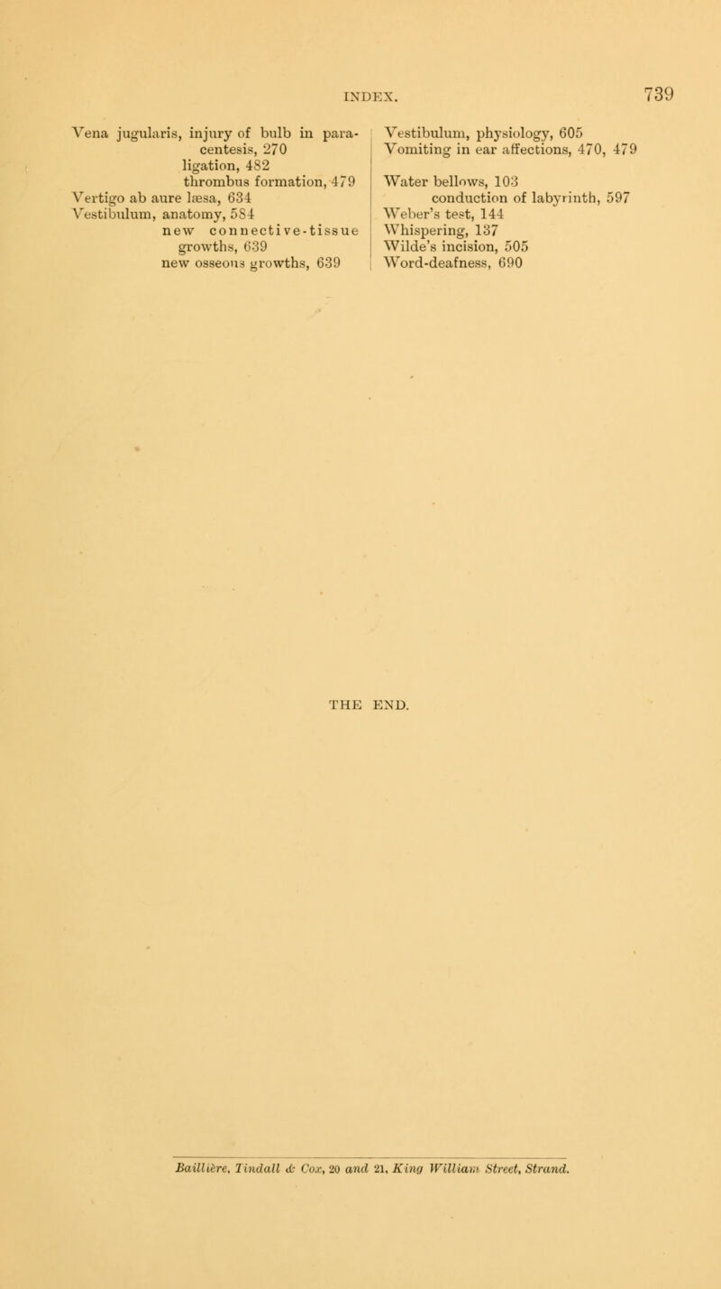 Vena jugularis, injury of bulb in para- centesis, 270 ligation, 482 thrombus formation, 479 Vertigo ab aure lassa, 634 Vestibulum, anatomy, 5S4 new connective-tissue growths, 639 new osseous growths, 639 Vestibulum, physiology, 605 Vomiting in ear affections, 470, 475 Water bellows, 103 conduction of labyrinth, 597 Weber's test, 144 Whispering, 137 Wilde's incision, 505 Word-deafness, 690 THE END. Bailliere, lindall <L- Co.c, 20 and 21, King William Street, Strand.