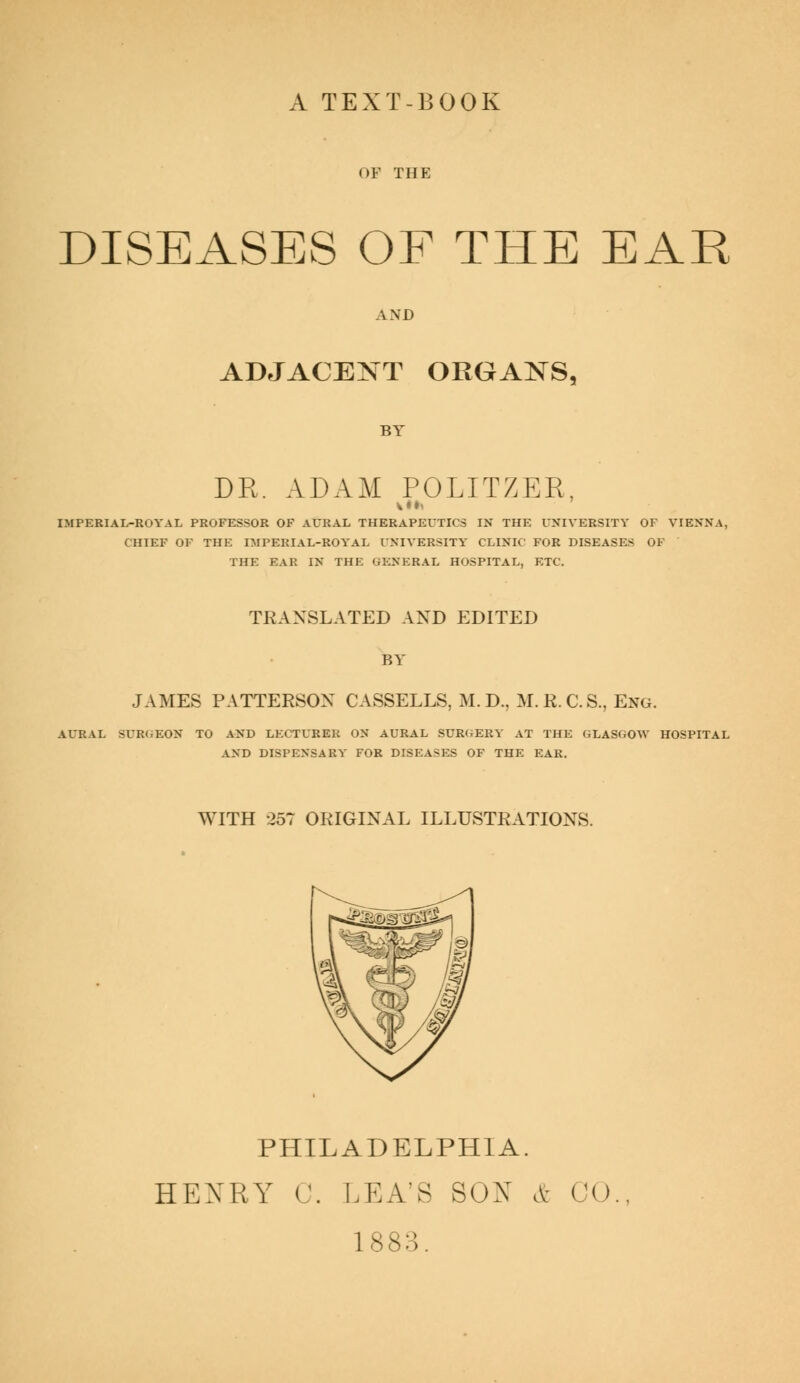 A TEXT-BOOK OF THE DISEASES OF THE EAR AND ADJACENT ORGANS, BY DR. ADAM POLITZER, IMPERIAL-ROYAL PROFESSOR OF AURAL THERAPEUTICS IN THE UNIVERSITY OF VIENNA, CHIEF OF THE IMPERIAL-ROYAL UNIVERSITY CLINIC FOR DISEASES OF THE EAR IN THE GENERAL HOSPITAL, ETC. TRANSLATED AND EDITED BY JAMES PATTERSON CASSELLS, M. D., M.R. CS., Eng. AURAL SURGEON TO AND LECTURER ON AURAL SURGERY AT THE GLASGOW HOSPITAL AND DISPENSARY FOR DISEASES OF THE EAR. WITH 257 ORIGINAL ILLUSTRATIONS. PHILADELPHIA. HEXRY 0. LEA'S SON & CO 1883.