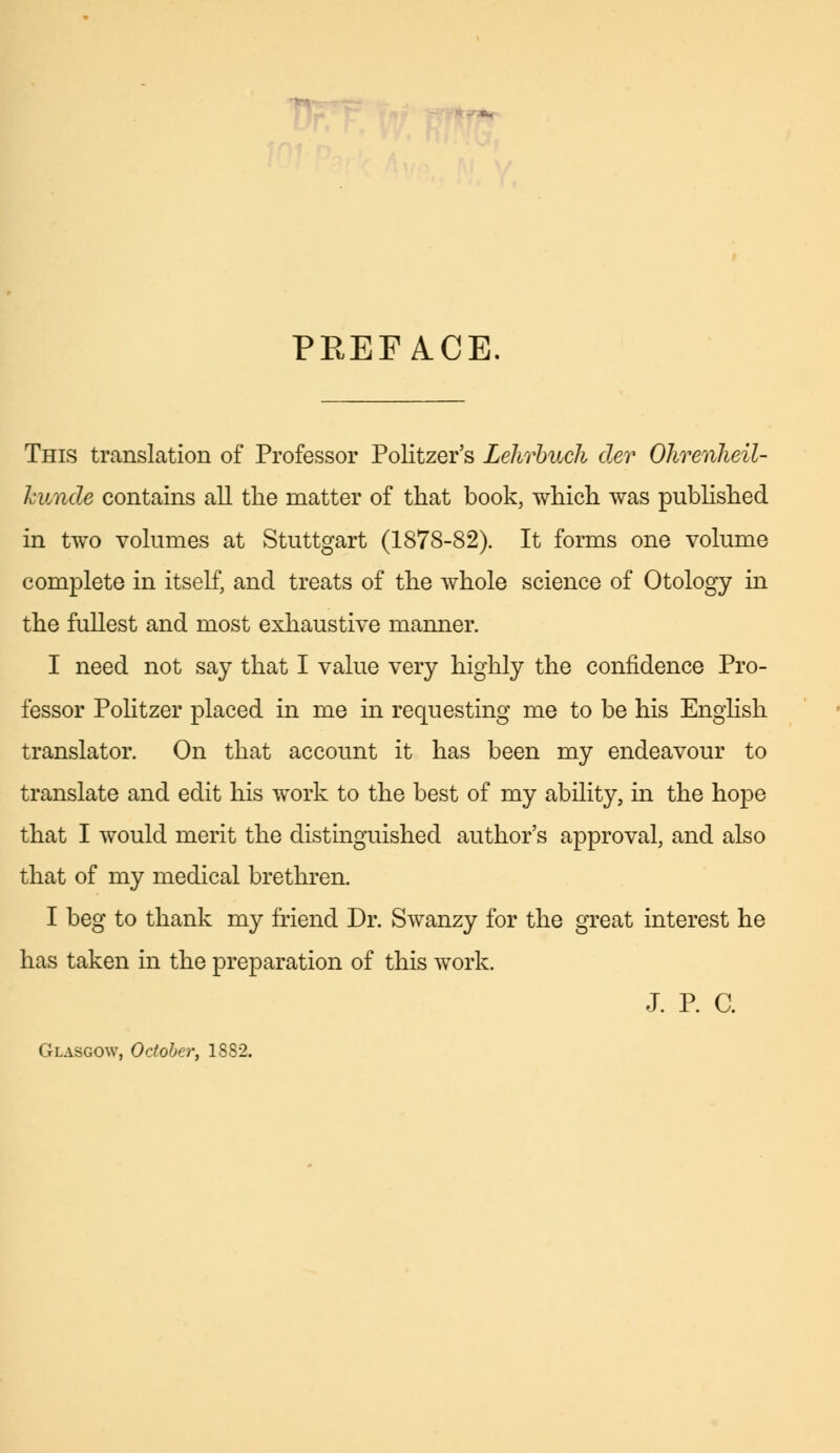 PREFACE. This translation of Professor Politzer's Lehrbuch der Ohrenheil- kunde contains all the matter of that book, which was published in two volumes at Stuttgart (1878-82). It forms one volume complete in itself, and treats of the whole science of Otology in the fullest and most exhaustive manner. I need not say that I value very highly the confidence Pro- fessor Politzer placed in me in requesting me to be his English translator. On that account it has been my endeavour to translate and edit his work to the best of my ability, in the hope that I would merit the distinguished author's approval, and also that of my medical brethren. I beg to thank my friend Dr. Swanzy for the great interest he has taken in the preparation of this work. J. P. C. Glasgow, October, 18S2.