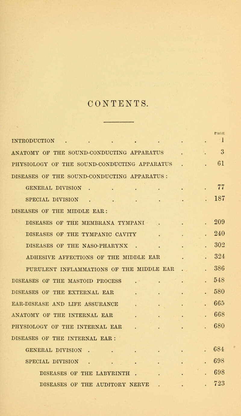 CONTENTS. INTRODUCTION ..... ANATOMY OF THE SOUND-CONDUCTING APPARATUS PHYSIOLOGY OF THE SOUND-CONDUCTING APPARATUS DISEASES OF THE SOUND-CONDUCTING APPARATUS : GENERAL DIVISION .... SPECIAL DIVISION .... DISEASES OF THE MIDDLE EAR: DISEASES OF THE MEMBRANA TYMPANI DISEASES OF THE TYMPANIC CAVITY DISEASES OF THE NASO-PHARYNX . ADHESIVE AFFECTIONS OF THE MIDDLE EAR PURULENT INFLAMMATIONS OF THE MIDDLE EAR DISEASES OF THE MASTOID PROCESS DISEASES OF THE EXTERNAL EAR EAR-DISEASE AND LIFE ASSURANCE ANATOMY OF THE INTERNAL EAR PHYSIOLOGY OF THE INTERNAL EAR DISEASES OF THE INTERNAL EAR : GENERAL DIVISION . SPECIAL DIVISION DISEASES OF THE LABYRINTH . DISEASES OF THE AUDITORY NERVE 1 3 Gl 77 187 209 240 302 324 386 548 580 665 668 680 684 698 698 723