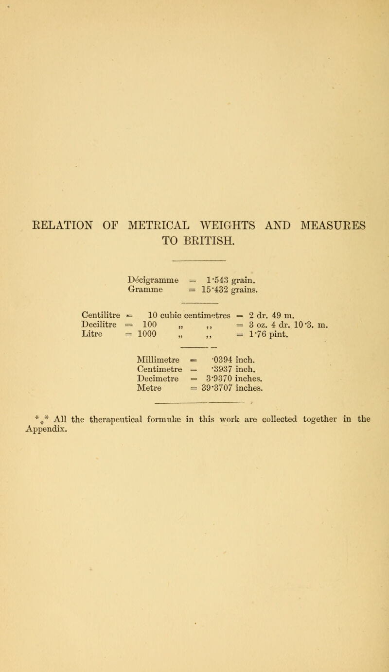 EELATION OF METRICAL WEIGHTS AND MEASURES TO BRITISH. Decigramme = 1*543 grain. Gramme = 15*432 grains. Centilitre *= 10 cubic centimetres = 2 dr. 49 m. Decilitre = 100 „ ,, = 3 oz. 4 dr. 10 *3. in. Litre = 1000 „ ,, = 1*76 pint. Millimetre «= '0394 inch. Centimetre = *3937 inch. Decimetre = 3*9370 inches. Metre = 39*3707 inches. *#* All the therapeutical formulse in this work are collected together in the Appendix.