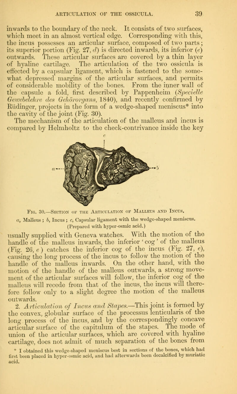 inwards to the boundary of the neck. It consists of two surfaces, which meet in an almost vertical edge. Corresponding with this, the incus possesses an articular surface, composed of two parts; its superior portion (Fig. 27, d) is directed inwards, its inferior (e) outwards. These articular surfaces are covered by a thin layer of hyaline cartilage. The articulation of the two ossicula is effected by a capsular ligament, which is fastened to the some- what depressed margins of the articular surfaces, and permits of considerable mobility of the bones. From the inner wall of the capsule a fold, first described by Pappenheim {Specielle GeicebeleJnr des Gehörorgans, 1840), and recently confirmed by Riidinger, projects in the form of a wedge-shaped meniscus* into the cavity of the joint (Fig. 30). The mechanism of the articulation of the malleus and incus is compared by Helmholtz to the check-contrivance hiside the key Fig. 30.—Section of the Articulation of Malleus and Incus. a, Malleus ; b, Incus ; c, Capsular ligament with the wedge-shaped meniscus. (Prepared with hyper-osmic acid.) usually supplied with Geneva watches. With the motion of the handle of the malleus inwards, the inferior ' cog' of the malleus (Fig. 26, e) catches the inferior cog of the incus (Fig. 27, e), causing the long process of the incus to follow the motion of the handle of the malleus inwards. On the other hand, with the motion of the handle of the malleus outwards, a_ strong move- ment of the articular surfaces will follow, the inferior cog of the malleus will recede from that of the incus, the incus will there- fore follow only to a slight degree the motion of the malleus outwards. 2. Articulation of Incus and Stapes.—This joint is formed by the convex, globular surface of the processus lenticularis of the long process of the incus, and by the correspondingly concave articular surface of the capitulum of the stapes. The mode of union of the articular surfaces, which are covered with hyaline cartilage, does not admit of much separation of the bones from * I obtained this wedge-shaped meniscus best in sections of the bones, which had first been placed in hyper-osmic acid, and had afterwards been decalcified by muriatic acid.