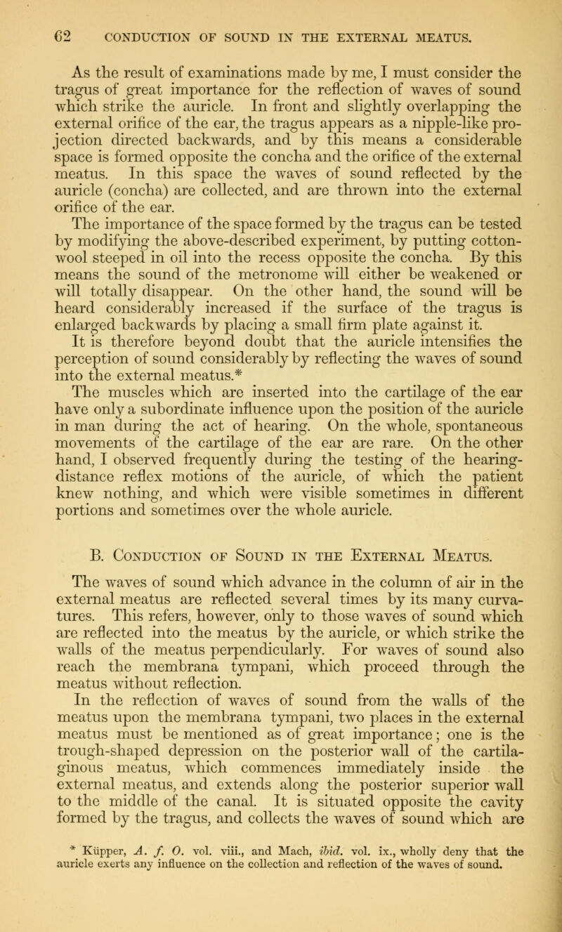 As the result of examinations made by me, I must consider the tragus of great importance for the reflection of waves of sound which strike the auricle. In front and slightly overlapping the external orifice of the ear, the tragus appears as a nipple-like pro- jection directed backwards, and by this means a considerable space is formed opposite the concha and the orifice of the external meatus. In this space the waves of sound reflected by the auricle (concha) are collected, and are thrown into the external orifice of the ear. The importance of the space formed by the tragus can be tested by modifying the above-described experiment, by putting cotton- wool steeped in oil into the recess opposite the concha. By this means the sound of the metronome will either be weakened or will totally disappear. On the other hand, the sound will be heard considerably increased if the surface of the tragus is enlarged backwards by placing a small firm plate against it. It is therefore beyond doubt that the auricle intensifies the perception of sound considerably by reflecting the waves of sound into the external meatus.* The muscles which are inserted into the cartilage of the ear have only a subordinate influence upon the position of the auricle in man during the act of hearing. On the whole, spontaneous movements of the cartilage of the ear are rare. On the other hand, I observed frequently during the testing of the hearing- distance reflex motions of the auricle, of which the patient knew nothing, and which were visible sometimes in different portions and sometimes over the whole auricle. B. Conduction of Sound in the External Meatus. The waves of sound which advance in the column of ah* in the external meatus are reflected several times by its many curva- tures. This refers, however, only to those waves of sound which are reflected into the meatus by the auricle, or which strike the walls of the meatus perpendicularly. For waves of sound also reach the membrana tympani, which proceed through the meatus without reflection. In the reflection of waves of sound from the walls of the meatus upon the membrana tympani, two places in the external meatus must be mentioned as of great importance; one is the trough-shaped depression on the posterior wall of the cartila- ginous meatus, which commences immediately inside the external meatus, and extends along the posterior superior wall to the middle of the canal. It is situated opposite the cavity formed by the tragus, and collects the waves of sound which are * Küpper, A. f. 0. vol. viii., and Mach, ibid. vol. ix., wholly deny that the auricle exerts any influence on the collection and reflection of the waves of sound.
