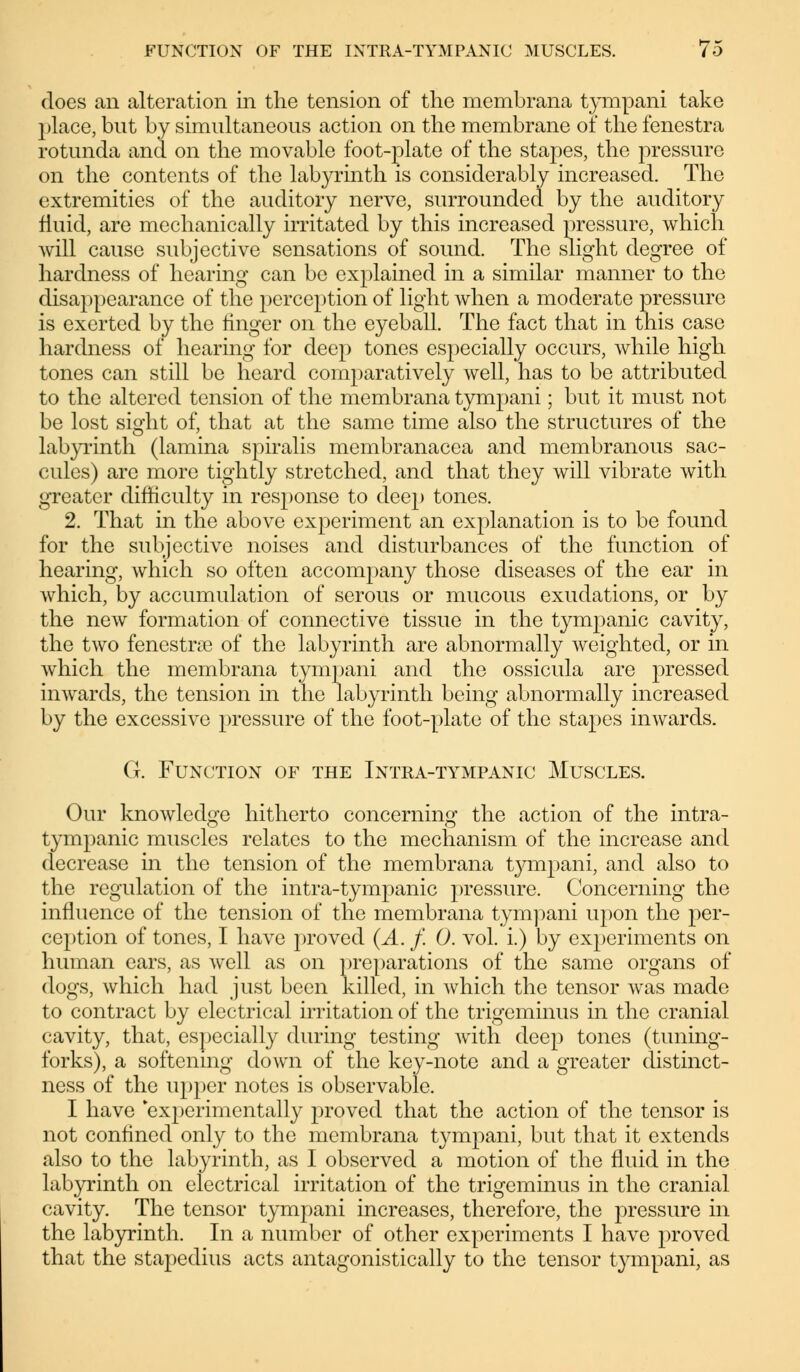 does an alteration in the tension of the membrana tympani take place, but by simultaneous action on the membrane of the fenestra rotunda and on the movable foot-plate of the stapes, the pressure on the contents of the labyrinth is considerably increased. The extremities of the auditory nerve, surrounded by the auditory fluid, are mechanically irritated by this increased pressure, which will cause subjective sensations of sound. The slight degree of hardness of hearing can be explained in a similar manner to the disappearance of the perception of light when a moderate pressure is exerted by the linger on the eyeball. The fact that in this case hardness of hearing for deep tones especially occurs, while high tones can still be heard comparatively well, has to be attributed to the altered tension of the membrana tympani; but it must not be lost sight of, that at the same time also the structures of the labyrinth (lamina spiralis membranacea and membranous sac- cules) are more tightly stretched, and that they will vibrate with greater difficulty in response to dee}) tones. 2. That in the above experiment an explanation is to be found for the subjective noises and disturbances of the function of hearing, which so often accompany those diseases of the ear in Avhich, by accumulation of serous or mucous exudations, or by the new formation of connective tissue in the tympanic cavity, the two fenestras of the labyrinth are abnormally weighted, or in which the membrana tympani and the ossicula are pressed inwards, the tension in the labyrinth being abnormally increased by the excessive pressure of the foot-plate of the stapes inwards. G. Function of the Intra-tympanic Muscles. Our knowledge hitherto concerning the action of the intra- tympanic muscles relates to the mechanism of the increase and decrease in the tension of the membrana tympani, and also to the regulation of the intra-tympanic pressure. Concerning the influence of the tension of the membrana tympani upon the per- ception of tones, I have proved (A. f. 0. vol. i.) by experiments on human ears, as well as on preparations of the same organs of dogs, which had just been killed, in which the tensor was made to contract by electrical irritation of the trigeminus in the cranial cavity, that, especially during testing with deep tones (tuning- forks), a softening down of the key-note and a greater distinct- ness of the upper notes is observable. I have experimentally proved that the action of the tensor is not conlined only to the membrana tympani, but that it extends also to the labyrinth, as I observed a motion of the fluid in the labyrinth on electrical irritation of the trigeminus in the cranial cavity. The tensor tympani increases, therefore, the pressure in the labyrinth. In a number of other experiments I have proved that the stapedius acts antagonistically to the tensor tympani, as