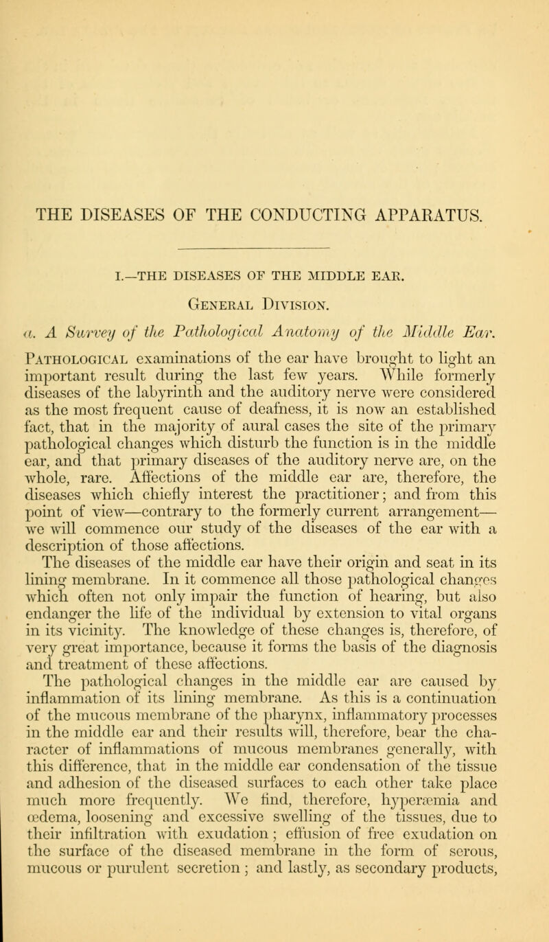 I.—THE DISEASES OF THE MIDDLE EAR. General Division. a. A Savvey of the Pathological Anatomy of the Middle Eav. Pathological examinations of the ear have brought to light an important result during the last few years. While formerly diseases of the labyrinth and the auditory nerve were considered as the most frequent cause of deafness, it is now an established fact, that in the majority of aural cases the site of the primary pathological changes which disturb the function is in the middle ear, and that primary diseases of the auditory nerve are, on the whole, rare. Affections of the middle ear are, therefore, the diseases which chiefly interest the practitioner; and from this point of view—contrary to the formerly current arrangement— we will commence our study of the diseases of the ear with a description of those affections. The diseases of the middle ear have their origin and seat in its lining membrane. In it commence all those pathological changes which often not only impair the function of hearing, but also endanger the life of the individual by extension to vital organs in its vicinity. The knowledge of these changes is, therefore, of very great importance, because it forms the basis of the diagnosis and treatment of these affections. The pathological changes in the middle ear are caused by inflammation of its lining membrane. As this is a continuation of the mucous membrane of the pharynx, inflammatory processes in the middle ear and their results will, therefore, bear the cha- racter of inflammations of mucous membranes generally, with this difference, that in the middle ear condensation of the tissue and adhesion of the diseased surfaces to each other take place much more frequently. We find, therefore, hyperemia and (edema, loosening and excessive swelling of the tissues, due to their infiltration with exudation; effusion of free exudation on the surface of the diseased membrane in the form of serous, mucous or purulent secretion ; and lastly, as secondary products,