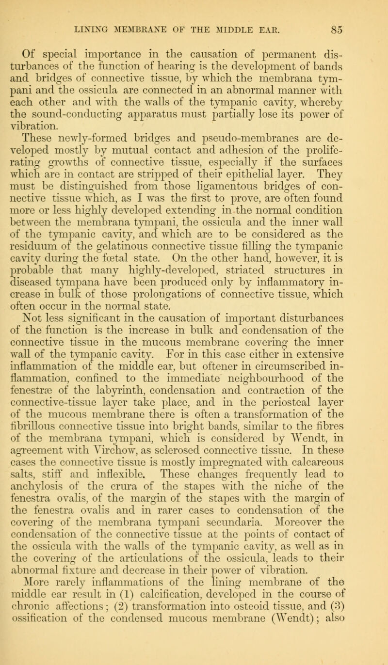 Of special importance in the causation of permanent dis- turbances of the function of hearing is the development of bands and bridges of connective tissue, by which the membrana tym- pani and the ossicula are connected in an abnormal manner with each other and with the walls of the tympanic cavity, whereby the sound-conducting apparatus must partially lose its power of vibration. These newly-formed bridges and pseudo-membranes are de- veloped mostly by mutual contact and adhesion of the prolife- rating growths of connective tissue, especially if the surfaces which are in contact are stiTpped of their epithelial layer. They must be distinguished from those ligamentous bridges of con- nective tissue which, as I was the first to prove, are often found more or less highly developed extending in the normal condition between the membrana tympani, the ossicula and the inner wall of the tympanic cavity, and which are to be considered as the residuum of the gelatinous connective tissue filling the tympanic cavity during the foetal state. On the other hand, however, it is probable that many highly-developed, striated structures in diseased tympana have been produced only by inflammatory in- crease in bulk of those prolongations of connective tissue, which often occur in the normal state. Not less significant in the causation of important disturbances of the function is the increase in bulk and condensation of the connective tissue in the mucous membrane covering the inner wall of the tympanic cavity. For in this case either in extensive inflammation of the middle ear, but oftener in circumscribed in- flammation, confined to the immediate neighbourhood of the fenestra of the labyrinth, condensation and contraction of the connective-tissue layer take place, and in the periosteal layer of the mucous membrane there is often a transformation of the fibrinous connective tissue into bright bands, similar to the fibres of the membrana tympani, which is considered by Wendt, in agreement with Yirchow, as sclerosed connective tissue. In these cases the connective tissue is mostly impregnated with calcareous salts, stiff and inflexible. These changes frequently lead to anchylosis of the crura of the stapes with the niche of the fenestra ovalis, of the margin of the stapes with the margin of the fenestra ovalis and in rarer cases to condensation of the covering of the membrana tympani secundaria. Moreover the condensation of the connective tissue at the points of contact of the ossicula with the walls of the tympanic cavity, as well as in the covering of the articulations of the ossicula, leads to their abnormal fixture and decrease in their power of vibration. More rarely inflammations of the lining membrane of the middle ear result in (1) calcification, developed in the course of chronic affections; (2) transformation into osteoid tissue, and (3) ossification of the condensed mucous membrane (Wendt); also