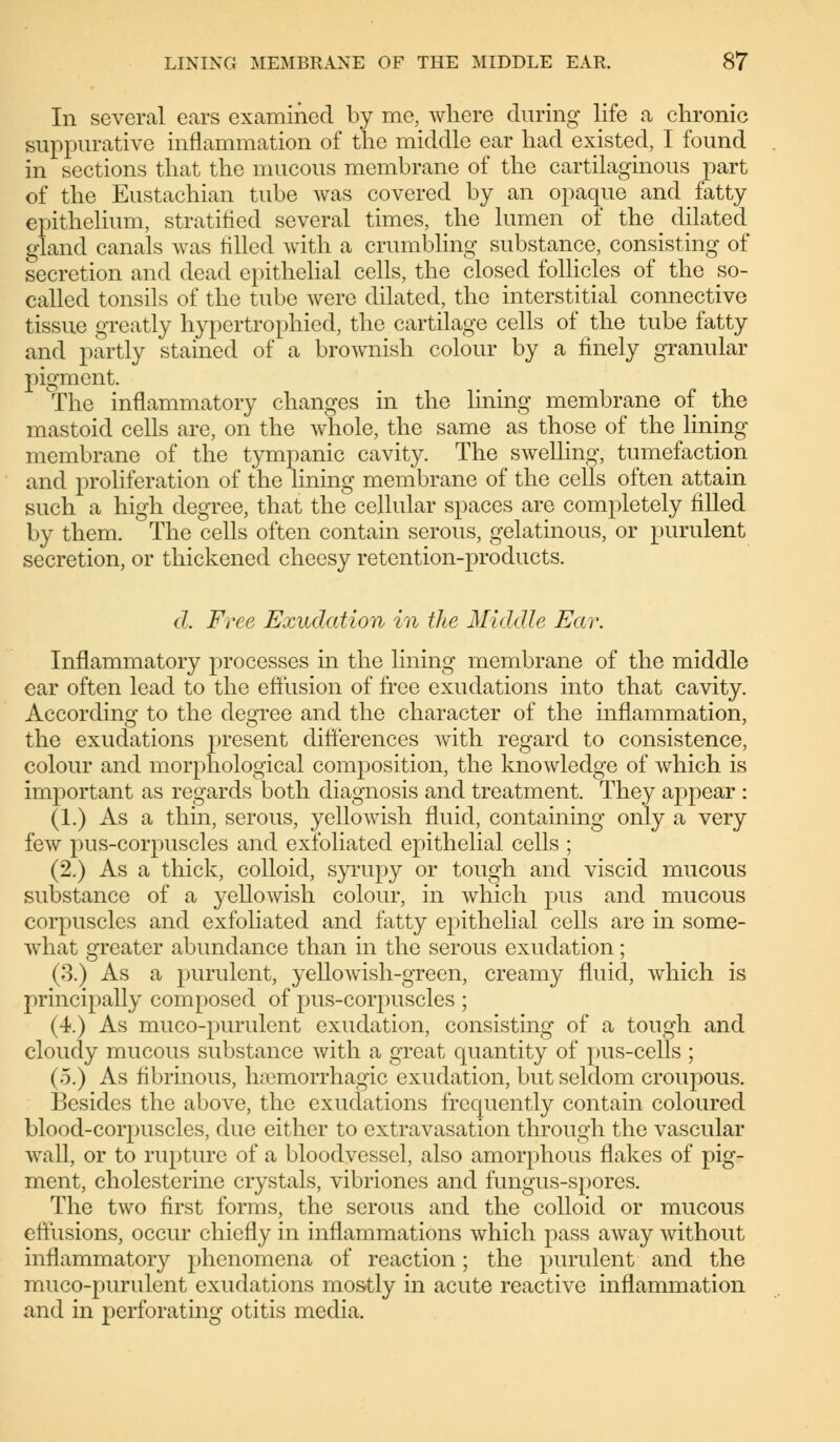In several ears examined by me, where during life a chronic suppurative inflammation of the middle ear had existed, I found in sections that the mucous membrane of the cartilaginous part of the Eustachian tube was covered by an opaque and fatty epithelium, stratified several times, the lumen of the dilated gland canals was rilled with a crumbling substance, consisting of secretion and dead epithelial cells, the closed follicles of the so- called tonsils of the tube were dilated, the interstitial connective tissue greatly hypertrophied, the cartilage cells of the tube fatty and partly stained of a brownish colour by a finely granular pigment. The inflammatory changes in the lining membrane of the mastoid cells are, on the whole, the same as those of the lining membrane of the tympanic cavity. The swelling, tumefaction and proliferation of the lining membrane of the cells often attain such a high degree, that the cellular spaces are completely filled by them. The cells often contain serous, gelatinous, or purulent secretion, or thickened cheesy retention-products. d. Free Exudation in the Middle Ear. Inflammatory processes in the lining membrane of the middle ear often lead to the effusion of free exudations into that cavity. According to the degree and the character of the inflammation, the exudations present differences with regard to consistence, colour and morphological composition, the knowledge of which is important as regards both diagnosis and treatment. They appear : (1.) As a thin, serous, yellowish fluid, containing only a very few pus-corpuscles and exfoliated epithelial cells ; (2.) As a thick, colloid, syrupy or tough and viscid mucous substance of a yellowish colour, in which pus and mucous corpuscles and exfoliated and fatty epithelial cells are in some- what greater abundance than in the serous exudation; (3.) As a purulent, yellowish-green, creamy fluid, which is principally composed of pus-corpuscles ; (4.) As muco-purulent exudation, consisting of a tough and cloudy mucous substance with a great quantity of pus-cells ; (.5.) As fibrinous, hemorrhagic exudation, but seldom croupous. Besides the above, the exudations frequently contain coloured blood-corpuscles, due either to extravasation through the vascular wall, or to rupture of a bloodvessel, also amorphous flakes of pig- ment, Cholesterine crystals, vibriones and fungus-spores. The two first forms, the serous and the colloid or mucous effusions, occur chiefly in inflammations which pass away without inflammatory phenomena of reaction; the purulent and the muco-purulent exudations mostly in acute reactive inflammation and in perforating otitis media.