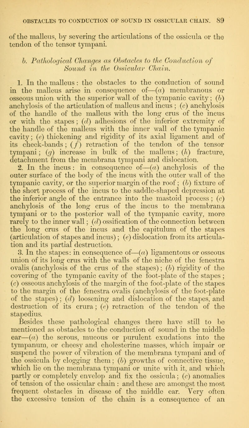 of the malleus, by severing the articulations of the ossicula or the tendon of the tensor tympani. b. Pathological Changes as Obstacles to the Conduction of Sound in the Ossicular Chain. 1. In the malleus : the obstacles to the conduction of sound in the malleus arise in consequence of—(a) membranous or osseous union with the superior wall of the tympanic cavity; (b) anchylosis of the articulation of malleus and incus ; (c) anchylosis of the handle of the malleus with the long crus of the incus or with the stapes ; (d) adhesions of the inferior extremity of the handle of the malleus with the inner wall of the tympanic cavity; (e) thickening and rigidity of its axial ligament and of its check-bands; (/) retraction of the tendon of the tensor tympani; (g) increase in bulk of the malleus; (h) fracture, detachment from the membrana tympani and dislocation. 2. In the incus : in consequence of—(a) anchylosis of the outer surface of the body of the incus with the outer wall of the tympanic cavity, or the superior margin of the roof; (b) fixture of the short process of the incus to the saddle-shaped depression at the inferior angle of the entrance into the mastoid process ; (c) anchylosis of the long crus of the incus to the membrana tympani or to the posterior wall of the tympanic cavity, more rarely to the inner wall; (d) ossification of the connection between the long crus of the incus and the capitulum of the stapes (articulation of stapes and incus) ; (e) dislocation from its articula- tion and its partial destruction. 3. In the stapes: in consequence of—(a) ligamentous or osseous union of its long crus with the walls of the niche of the fenestra ovalis (anchylosis of the crus of the stapes); (b) rigidity of the covering of the tympanic cavity of the foot-plate of the stapes ; (c) osseous anchylosis of the margin of the foot-plate of the stapes to the margin of the fenestra ovalis (anchylosis of the foot-plate of the stapes); (d) loosening and dislocation of the stapes, and destruction of its crura; (e) retraction of the tendon of the stapedius. Besides these pathological changes there have still to be mentioned as obstacles to the conduction of sound in the middle ear—(a) the serous, mucous or purulent exudations into the tympanum, or cheesy and Cholesterine masses, which impair or suspend the power of vibration of the membrana tympani and of the ossicula by clogging them; (b) growths of connective tissue, which lie on the membrana tympani or unite with it, and which partly or completely envelop and fix the ossicula; (c) anomalies of tension of the ossicular chain : and these are amongst the most frequent obstacles in disease of the middle ear. Very often the excessive tension of the chain is a consequence of an