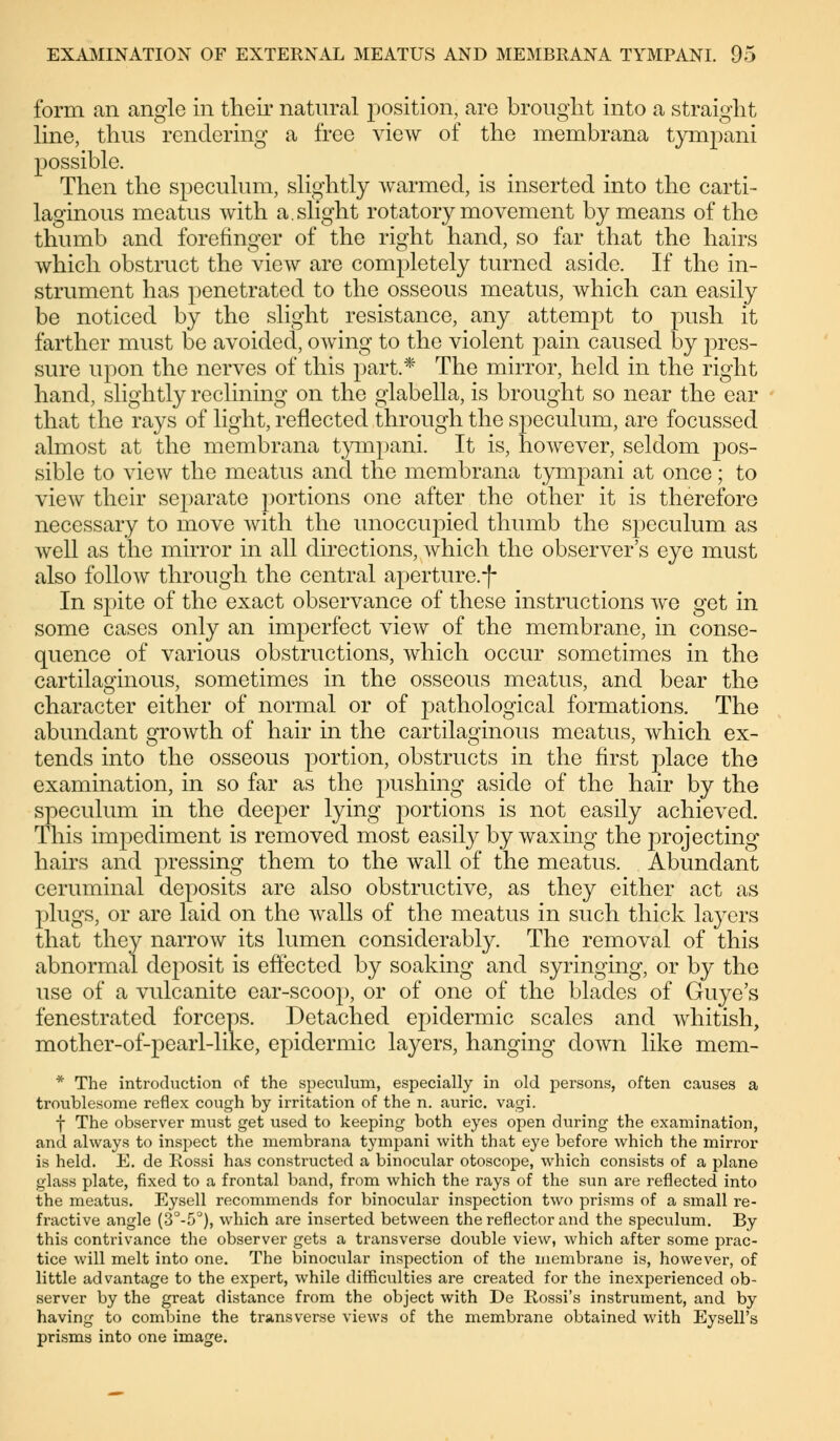 form an angle in their natural position, are brought into a straight line, thus rendering a free view of the membrana tympani possible. Then the speculum, slightly warmed, is inserted into the carti- laginous meatus with a.slight rotatory movement by means of the thumb and forefinger of the right hand, so far that the hairs which obstruct the view are completely turned aside. If the in- strument has penetrated to the osseous meatus, which can easily be noticed by the slight resistance, any attempt to push it farther must be avoided, owing to the violent pain caused by pres- sure upon the nerves of this part.* The mirror, held in the right hand, slightly reclining on the glabella, is brought so near the ear that the rays of light, reflected through the speculum, are focussed almost at the membrana tympani. It is, however, seldom pos- sible to view the meatus and the membrana tympani at once; to view their separate portions one after the other it is therefore necessary to move with the unoccupied thumb the speculum as well as the mirror in all directions, which the observer's eye must also follow through the central aperture.f In spite of the exact observance of these instructions we get in some cases only an imperfect view of the membrane, in conse- quence of various obstructions, which occur sometimes in the cartilaginous, sometimes in the osseous meatus, and bear the character either of normal or of pathological formations. The abundant growth of hair in the cartilaginous meatus, which ex- tends into the osseous portion, obstructs in the first place the examination, in so far as the pushing aside of the hair by the speculum in the deeper lying portions is not easily achieved. This impediment is removed most easily by waxing the projecting hairs and pressing them to the wall of the meatus. Abundant ceruminal deposits are also obstructive, as they either act as plugs, or are laid on the walls of the meatus in such thick layers that they narrow its lumen considerably. The removal of this abnormal deposit is effected by soaking and syringing, or by the use of a vulcanite ear-scoop, or of one of the blades of Guye's fenestrated forceps. Detached epidermic scales and whitish, mother-of-pearl-like, epidermic layers, hanging down like mem- * The introduction of the speculum, especially in old persons, often causes a troublesome reflex cough by irritation of the n. auric, vagi. f The observer must get used to keeping both eyes open during the examination, and always to inspect the membrana tympani with that eye before which the mirror is held. E. de Rossi has constructed a binocular otoscope, which consists of a plane glass plate, fixed to a frontal band, from which the rays of the sun are reflected into the meatus. Eysell recommends for binocular inspection two prisms of a small re- fractive angle (3°-5°), which are inserted between the reflector and the speculum. By this contrivance the observer gets a transverse double view, which after some prac- tice will melt into one. The binocular inspection of the membrane is, however, of little advantage to the expert, while difficulties are created for the inexperienced ob- server by the great distance from the object with De Rossi's instrument, and by having to combine the transverse views of the membrane obtained with Eysell's prisms into one image.