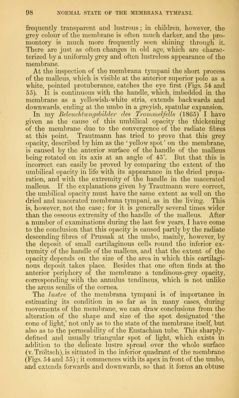 frequently transparent and lustrous ; in children, however, the grey colour of the membrane is often much darker, and the pro- montory is much more frequently seen shining through it. There are just as often changes in old age, which are charac- terized by a uniformly grey and often lustreless appearance of the membrane. At the inspection of the membrana tympani the short process of the malleus, which is visible at the anterior sivperior pole as a white, pointed j^rotuberance, catches the eye first (Figs. 54 and oo). It is continuous with the handle, which, imbedded in the membrane as a yellowish-white stria, extends backwards and downwards, ending at the umbo in a greyish, spatular expansion. In my Beleuchtungsbildev des Trommelfells (1865) I have given as the cause of this umbilical opacity the thickening of the membrane due to the convergence of the radiate fibres at this point. Trautmann has tried to prove that this grey opacity, described by him as the ' yellow spot' on the membrane, is caused by the anterior surface of the handle of the malleus being rotated on its axis at an angle of 45°. But that this is incorrect can easily be proved by comparing the extent of the umbilical opacity in life with its appearance in the dried prepa- ration, and with the extremity of the handle in the macerated malleus. If the explanations given by Trautmann were correct, the umbilical opacity must have the same extent as well on the dried and macerated membrana tympani, as in the living. This is, however, not the case; for it is generally several times wider than the osseous extremity of the handle of the malleus. After a number of examinations during the last few years, I have come to the conclusion that this opacity is caused partly by the radiate descending fibres of Prussak at the umbo, mainly, however, by the deposit of small cartilaginous cells round the inferior ex- tremity of the handle of the malleus, and that the extent of the opacity depends on the size of the area in which this cartilagi- nous deposit takes jilace. Besides that one often finds at the anterior periphery of the membrane a tendinous-grey opacity, corresponding with the annulus tendineus, which is not unlike the arcus senilis of the cornea. The lustre of the membrana tympani is of importance in estimating its condition in so far as in many cases, during movements of the membrane, we can draw conclusions from the alteration of the shape and size of the spot designated 'the cone of light,' not only as to the state of the membrane itself, but also as to the permeability of the Eustachian tube. This sharply- defined and usually triangular sjDot of light, which exists in addition to the delicate lustre spread over the whole surface (v. Tröltsch), is situated in the inferior quadrant of the membrane (Figs. 54 and 55) ; it commences with its apex in front of the umbo, and extends forwards and downwards, so that it forms an obtuse