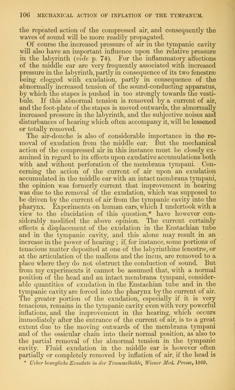 the repeated action of the compressed air, and consequently the waves of sound will be more readily propagated. Of course the increased pressure of air in the tympanic cavity will also have an important influence upon the relative pressure in the labyrinth {vide p. 74). For the inflammatory affections of the middle ear are very frequently associated with increased pressure in the labyrinth, partly in consequence of its two fenestras being clogged with exudation, partly in consequence of the abnormally increased tension of the sound-conducting apparatus, by which the stapes is pushed in too strongly towards the vesti- bule. If this abnormal tension is removed by a current of air, and the foot-plate of the stapes is moved outwards, the abnormally increased pressure in the labyrinth, and the subjective noises and disturbances of hearing which often accompany it, will be lessened or totally removed. The air-douche is also of considerable importance in the re- moval of exudation from the middle ear. But the mechanical action of the compressed ah in this instance must be closely ex- amined in regard to its effects upon exudative accumulations both with and without perforation of the membrana tympani. Con- cerning the action of the current of air upon an exudation accumulated in the middle ear with an intact membrana tympani, the opinion was formerly current that improvement in hearing was due to the removal of the exudation, which was supposed to be driven by the current of air from the tympanic cavity into the pharynx. Experiments on human ears, which I undertook with a view to the elucidation of this question,* have however con- siderably modified the above opinion. The current certainly effects a displacement of the exudation in the Eustachian tube and in the tympanic cavity, and this alone may result in an increase in the power of hearing ; if, for instance, some portions of tenacious matter deposited at one of the labyrinthine fenestne, or at the articulation of the malleus and the incus, are removed to a place where they do not obstruct the conduction of sound. But from my experiments it cannot be assumed that, with a normal position of the head and an intact membrana tympani, consider- able quantities of exudation in the Eustachian tube and hi the tympanic cavity are forced into the pharynx by the current of air. The greater portion of the exudation, especially if it is very tenacious, remains in the tympanic cavity even with very powerful inflations, and the improvement in the hearing, which occurs immediately after the entrance of the current of air, is to a great extent due to the moving outwards of the membrana tympani and of the ossicular chain into their normal position, as also to the partial removal of the abnormal tension in the tympanic cavity. Fluid exudation in the middle ear is however often partially or completely removed by inflation of air, if the head is * lieber bewegliche Exsudate in der Trommelhöhle, Wiener Med. Presse, 1869.