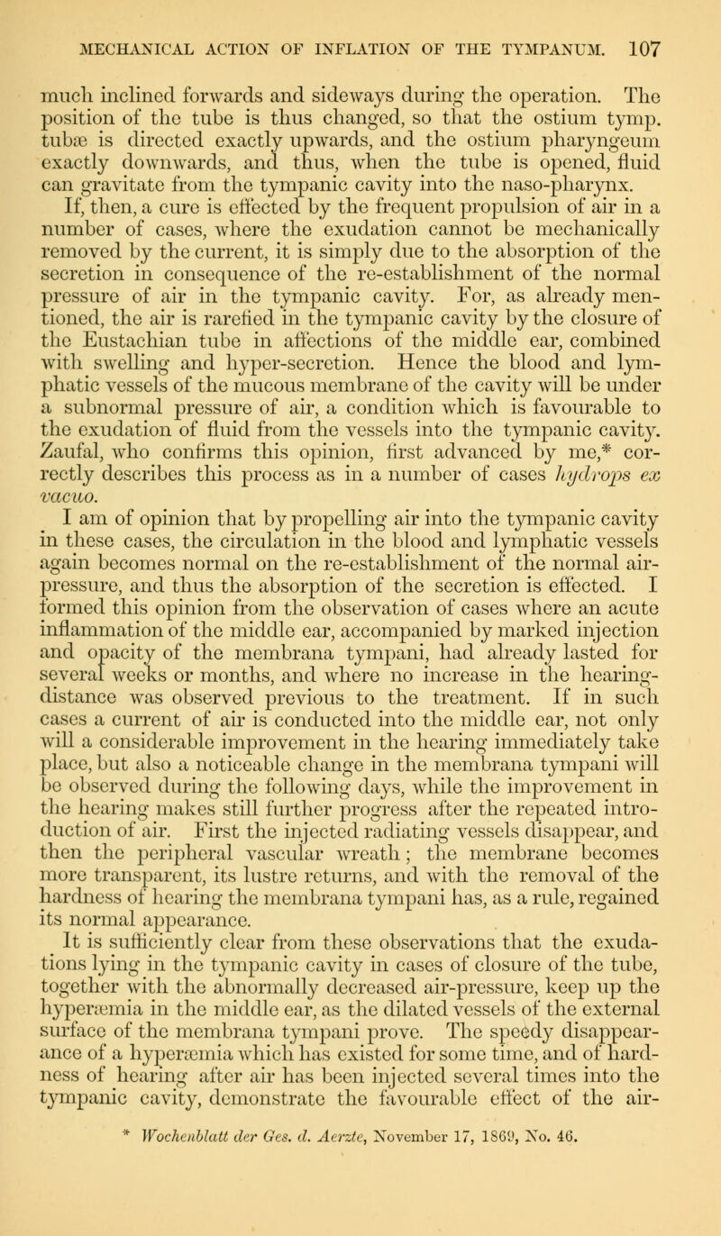 much inclined forwards and sideways during the operation. The position of the tube is thus changed, so that the ostium tymp. fcubae is directed exactly upwards, and the ostium pharyngeum exactly downwards, and thus, when the tube is opened, fluid can gravitate from the tympanic cavity into the naso-pharynx. If, then, a cure is effected by the frequent propulsion of air in a number of cases, where the exudation cannot be mechanically removed by the current, it is simply due to the absorption of the secretion in consequence of the re-establishment of the normal pressure of air in the tympanic cavity. For, as already men- tioned, the air is rarefied in the tympanic cavity by the closure of the Eustachian tube in affections of the middle ear, combined with swelling and hyper-secretion. Hence the blood and lym- phatic vessels of the mucous membrane of the cavity will be under a subnormal pressure of air, a condition which is favourable to the exudation of fluid from the vessels into the tympanic cavity. Zaufal, who confirms this opinion, first advanced by me,* cor- rectly describes this process as in a number of cases ley drops ex vacuo. I am of opinion that by propelling air into the tympanic cavity in these cases, the circulation in the blood and lymphatic vessels again becomes normal on the re-establishment of the normal air- pressure, and thus the absorption of the secretion is effected. I formed this opinion from the observation of cases where an acute inflammation of the middle ear, accompanied by marked injection and opacity of the membrana tympani, had already lasted for several weeks or months, and where no increase in the hearing- distance was observed previous to the treatment. If in such cases a current of air is conducted into the middle ear, not only will a considerable improvement in the hearing immediately take place, but also a noticeable change in the membrana tympani will be observed during the following days, while the improvement in the hearing makes still further progress after the repeated intro- duction of air. First the injected radiating vessels disajmear, and then the peripheral vascular wreath; the membrane becomes more transparent, its lustre returns, and with the removal of the hardness of hearing the membrana tympani has, as a rule, regained its normal appearance. It is sufficiently clear from these observations that the exuda- tions lying in the tympanic cavity in cases of closure of the tube, together with the abnormally decreased air-pressure, keep up the hyperemia in the middle ear, as the dilated vessels of the external surface of the membrana tympani prove. The speedy disappear- ance of a hyperemia which has existed for some time, and of hard- ness of hearing after air has been injected several times into the tympanic cavity, demonstrate the favourable effect of the air- * Wochenblatt der Ges. d. Aerzte, November 17, 1869, No. 46.