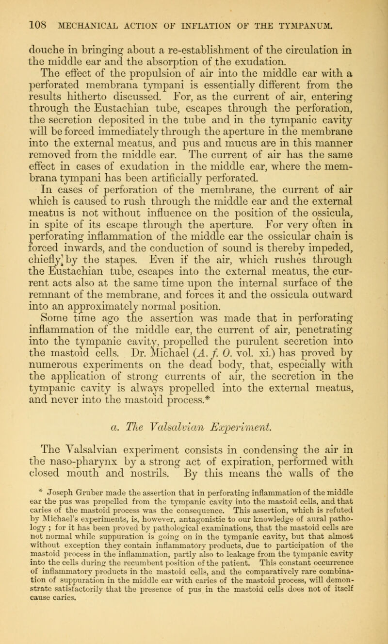 douche in bringing about a re-establishment of the circulation in the middle ear and the absorption of the exudation. The effect of the propulsion of air into the middle ear with a perforated membrana tympani is essentially different from the results hitherto discussed. For, as the current of air, entering through the Eustachian tube, escapes through the perforation, the secretion deposited in the tube and in the tympanic cavity will be forced immediately through the aperture in the membrane into the external meatus, and pus and mucus are in this manner removed from the middle ear. The current of air has the same effect in cases of exudation in the middle ear, where the mem- brana tympani has been artificially perforated. In cases of perforation of the membrane, the current of air which is caused to rush through the middle ear and the external meatus is not without influence on the position of the ossicula, in spite of its escape through the aperture. For very often in perforating inflammation of the middle ear the ossicular chain is forced inwards, and the conduction of sound is thereby impeded, chiefly] by the stajDes. Even if the ah, which rushes through the Eustachian tube, escapes into the external meatus, the cur- rent acts also at the same time upon the internal surface of the remnant of the membrane, and forces it and the ossicula outward into an approximately normal position. Some time ago the assertion was made that in perforating inflammation of the middle ear, the current of ah, penetrating into the tympanic cavity, propelled the purulent secretion into the mastoid cells. Dr. Michael (A. f. 0. vol. xi.) has proved by numerous experiments on the dead body, that, especially with the application of strong currents of air, the secretion hi the tympanic cavity is always propelled into the external meatus, and never into the mastoid process.* a. The Valsalvian Experiment. The Valsalvian experiment consists in condensing the ah in the naso-pharynx by a strong act of expiration, performed with closed mouth and nostrils. By this means the walls of the * Joseph Gruber made the assertion that in perforating inflammation of the middle ear the pus was propelled from the tympanic cavity into the mastoid cells, and that caries of the mastoid process was the consequence. This assertion, which is refuted by Michael's experiments, is, however, antagonistic to our knowledge of aural patho- logy ; for it has been proved by pathological examinations, that the mastoid cells are not normal while suppuration is going on in the tympanic cavity, but that almost without exception they contain inflammatory products, due to participation of the mastoid process in the inflammation, partly also to leakage from the tympanic cavity into the cells during the recumbent position of the patient. This constant occurrence of inflammatory products in the mastoid cells, and the comparatively rare combina- tion of suppuration in the middle ear with caries of the mastoid process, will demon- strate satisfactorily that the presence of pus in the mastoid cells does not of itself cause caries.