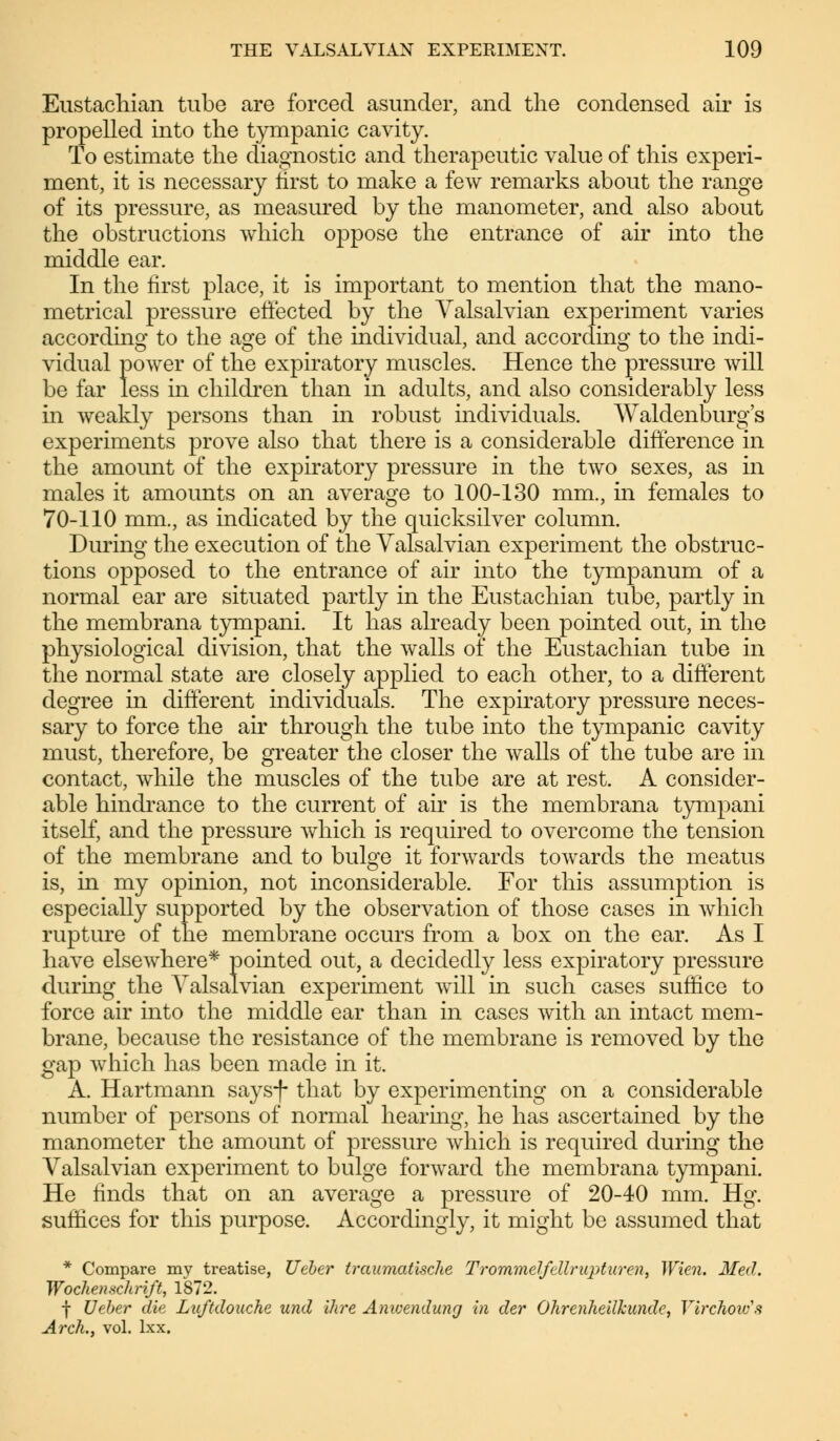 Eustachian tube are forced asunder, and the condensed air is propelled into the tympanic cavity. To estimate the diagnostic and therapeutic value of this experi- ment, it is necessary first to make a few remarks about the range of its pressure, as measured by the manometer, and also about the obstructions which oppose the entrance of air into the middle ear. In the first place, it is important to mention that the mano- metrical pressure effected by the Valsalvian experiment varies according to the age of the individual, and according to the indi- vidual power of the expiratory muscles. Hence the pressure will be far less in children than in adults, and also considerably less in weakly persons than in robust individuals. Waldenburg's experiments prove also that there is a considerable difference in the amount of the expiratory pressure in the two sexes, as in males it amounts on an average to 100-130 mm., in females to 70-110 mm., as indicated by the quicksilver column. During the execution of the Valsalvian experiment the obstruc- tions opposed to the entrance of air into the tympanum of a normal ear are situated partly in the Eustachian tube, partly in the membrana tympani. It has already been pointed out, in the physiological division, that the walls of the Eustachian tube in the normal state are closely applied to each other, to a different degree in different individuals. The expiratory pressure neces- sary to force the air through the tube into the tympanic cavity must, therefore, be greater the closer the walls of the tube are in contact, while the muscles of the tube are at rest. A consider- able hindrance to the current of air is the membrana tympani itself, and the pressure which is required to overcome the tension of the membrane and to bulge it forwards towards the meatus is, in my opinion, not inconsiderable. For this assumption is especially supported by the observation of those cases in which rupture of the membrane occurs from a box on the ear. As I have elsewhere* pointed out, a decidedly less expiratory pressure during the Valsalvian experiment will in such cases suffice to force air into the middle ear than in cases with an intact mem- brane, because the resistance of the membrane is removed by the gap which has been made in it. A. Hartmann saysf that by experimenting on a considerable number of persons of normal hearing, he has ascertained by the manometer the amount of pressure which is required during the Valsalvian experiment to bulge forward the membrana tympani. He finds that on an average a pressure of 20-40 mm. Hg. suffices for this purpose. Accordingly, it might be assumed that * Compare my treatise, Ueber traumatische Trommelfellruptur en, Wien. Med. Wochenschrift, 1872. f Ueber die Luftdouche und ihre Anwendung in der Ohrenheilkunde, Tirchoics Arch., vol. lxx.