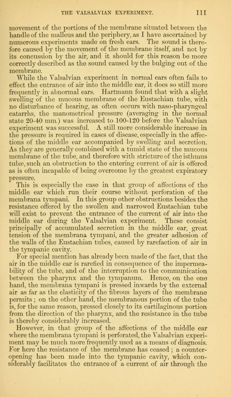 movement of the portions of the membrane situated between the handle of the malleus and the periphery, as I have ascertained by numerous experiments made on fresh ears. The sound is there- fore caused by the movement of the membrane itself, and not by its concussion by the air, and it should for this reason be more correctly described as the sound caused by the bulging out of the membrane. While the Valsalvian experiment in normal ears often fails to effect the entrance of air into the middle ear, it does so still more frequently in abnormal ears. Hartmann found that with a slight swelling of the mucous membrane of the Eustachian tube, with no disturbance of hearing, as often occurs with naso-pharyngeal catarrhs, the manometrical pressure (averaging in the normal state 20-40 mm.) was increased to 100-120 before the Valsalvian experiment was successful. A still more considerable increase in the pressure is required in cases of disease, especially in the affec- tions of the middle ear accompanied by swelling and secretion. As they are generally combined with a tumid state of the mucous membrane of the tube, and therefore with stricture of the isthmus tuba?, such an obstruction to the entering current of air is offered as is often incapable of being overcome by the greatest expiratory pressure. This is especially the case in that group of affections of the middle ear which run their course without perforation of the membrana tympani. In this group other obstructions besides the resistance offered by the swollen and narrowed Eustachian tube will exist to prevent the entrance of the current of air into the middle ear during the Valsalvian experiment. These consist principally of accumulated secretion in the middle ear, great tension of the membrana tympani, and the greater adhesion of the walls of the Eustachian tubes, caused by rarefaction of air in the tympanic cavity. For special mention has already been made of the fact, that the air in the middle ear is rarefied in consequence of the impermea- bility of the tube, and of the interruption to the communication between the pharynx and the tympanum. Hence, on the one hand, the membrana tympani is pressed inwards by the external air as far as the elasticity of the fibrous layers of the membrane permits ; on the other hand, the membranous portion of the tube is, for the same reason, pressed closely to its cartilaginous portion from the direction of the pharynx, and the resistance in the tube is thereby considerably increased. However, in that group of the affections of the middle ear where the membrana tympani is perforated, the Valsalvian experi- ment may be much more frequently used as a means of diagnosis. For here the resistance of the membrane has ceased ; a counter- opening has been made into the tympanic cavity, which con- siderably facilitates the entrance of a current of air through the