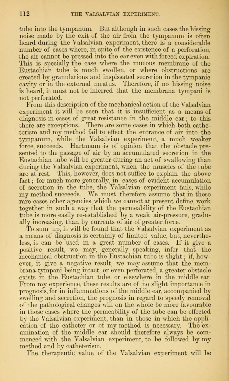 tube into the tympanum. But although in such cases the hissing noise made by the exit of the air from the tympanum is often heard during the Valsalvian experiment, there is a considerable number of cases where, in spite of the existence of a perforation, the air cannot be pressed into the ear even with forced expiration. This is specially the case where the mucous membrane of the Eustachian tube is much swollen, or where obstructions are created by granulations and inspissated secretion in the tympanic cavity or in the external meatus. Therefore, if no hissing noise is heard, it must not be inferred that the membrana tympani is not perforated. From this description of the mechanical action of the Valsalvian experiment it will be seen that it is insufficient as a means of diagnosis in cases of great resistance in the middle ear; to this there are exceptions. There are some cases in which both cathe- terism and my method fail to effect the entrance of air into the tympanum, while the Valsalvian experiment, a much weaker force, succeeds. Hartmann is of opinion that the obstacle pre- sented to the passage of air by an accumulated secretion in the Eustachian tube will be greater during an act of swallowing than during the Valsalvian experiment, when the muscles of the tube are at rest. This, however, does not suffice to explain the above fact; for much more generally, in cases of evident accumulation of secretion in the tube, the Valsalvian experiment fails, while my method succeeds. AVe must therefore assume that in those rare cases other agencies, which we cannot at present define, work together in such a way that the permeability of the Eustachian tube is more easily re-established by a weak air-pressure, gradu- ally increasing, than by currents of air of greater force. To sum up, it will be found that the Valsalvian experiment as a means of diagnosis is certainly of limited value, but, neverthe- less, it can be used in a great number of cases. If it give a positive result, we may, generally speaking, infer that the mechanical obstruction in the Eustachian tube is slight; if, how- ever, it give a negative result, we may assume that the mem- brana tympani being intact, or even perforated, a greater obstacle exists in the Eustachian tube or elsewhere in the middle ear. From my experience, these results are of no slight importance in prognosis, for in inflammations of the middle ear, accompanied by swelling and secretion, the prognosis in regard to speedy removal of the pathological changes will on the whole be more favourable in those cases where the permeability of the tube can be effected by the Valsalvian experiment, than in those in which the appli- cation of the catheter or of my method is necessary. The ex- amination of the middle ear should therefore always be com- menced with the Valsalvian experiment, to be followed by my method and by catheterism. The therapeutic value of the Valsalvian experiment will be